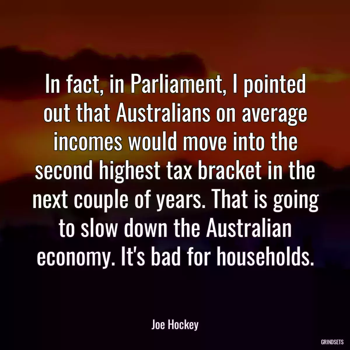 In fact, in Parliament, I pointed out that Australians on average incomes would move into the second highest tax bracket in the next couple of years. That is going to slow down the Australian economy. It\'s bad for households.