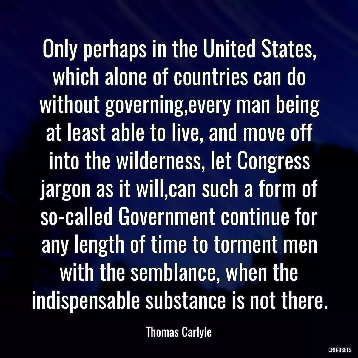 Only perhaps in the United States, which alone of countries can do without governing,every man being at least able to live, and move off into the wilderness, let Congress jargon as it will,can such a form of so-called Government continue for any length of time to torment men with the semblance, when the indispensable substance is not there.