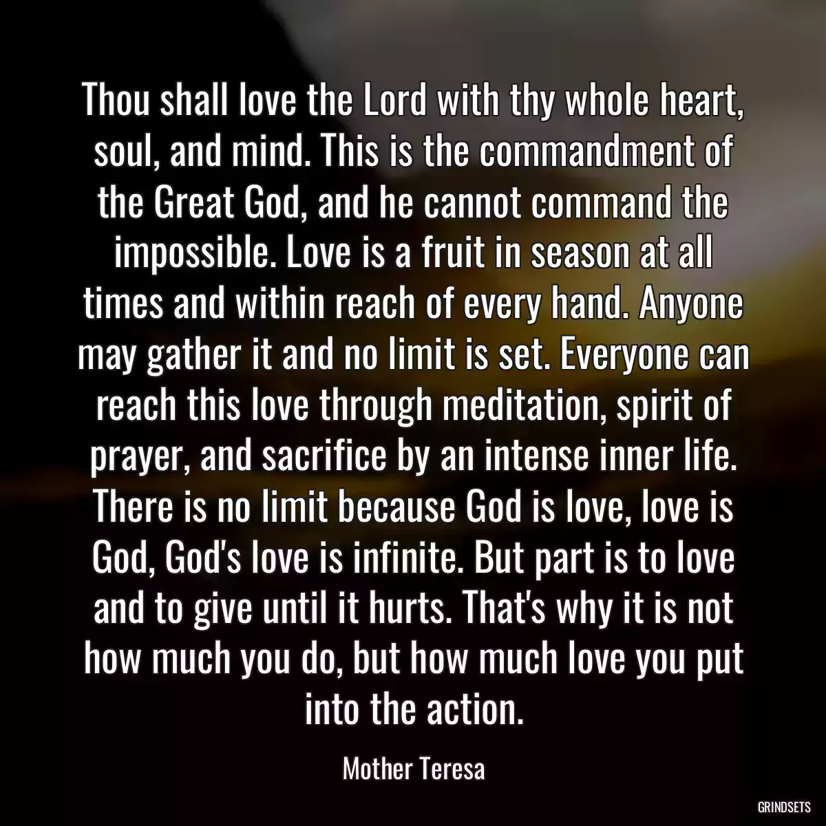 Thou shall love the Lord with thy whole heart, soul, and mind. This is the commandment of the Great God, and he cannot command the impossible. Love is a fruit in season at all times and within reach of every hand. Anyone may gather it and no limit is set. Everyone can reach this love through meditation, spirit of prayer, and sacrifice by an intense inner life. There is no limit because God is love, love is God, God\'s love is infinite. But part is to love and to give until it hurts. That\'s why it is not how much you do, but how much love you put into the action.