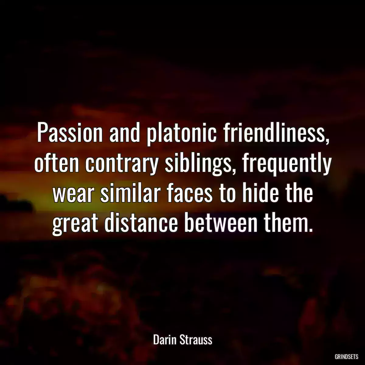 Passion and platonic friendliness, often contrary siblings, frequently wear similar faces to hide the great distance between them.