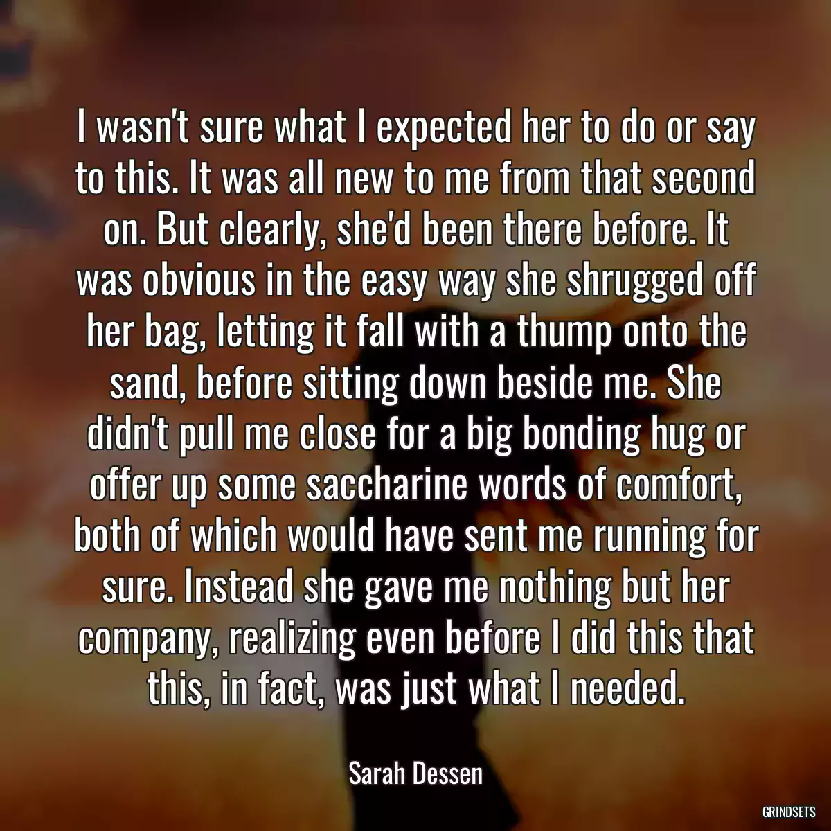 I wasn\'t sure what I expected her to do or say to this. It was all new to me from that second on. But clearly, she\'d been there before. It was obvious in the easy way she shrugged off her bag, letting it fall with a thump onto the sand, before sitting down beside me. She didn\'t pull me close for a big bonding hug or offer up some saccharine words of comfort, both of which would have sent me running for sure. Instead she gave me nothing but her company, realizing even before I did this that this, in fact, was just what I needed.