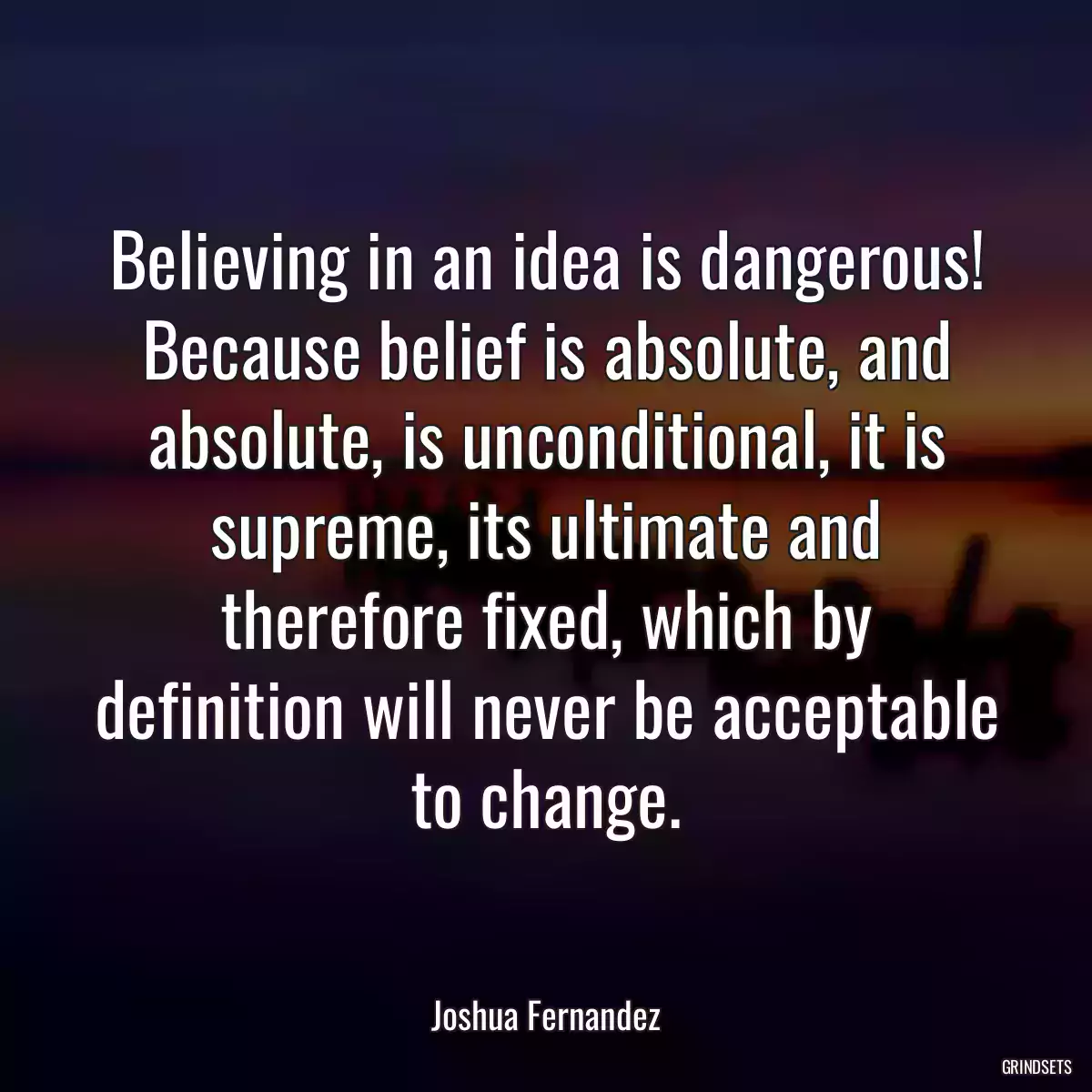 Believing in an idea is dangerous! Because belief is absolute, and absolute, is unconditional, it is supreme, its ultimate and therefore fixed, which by definition will never be acceptable to change.