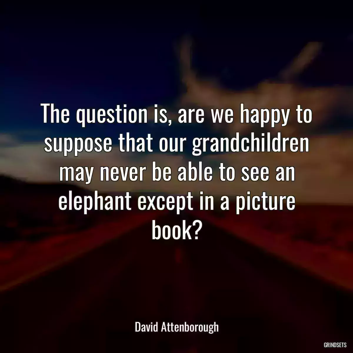 The question is, are we happy to suppose that our grandchildren may never be able to see an elephant except in a picture book?