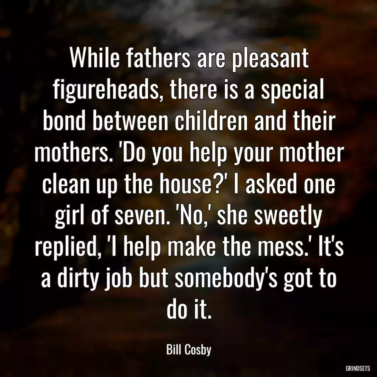 While fathers are pleasant figureheads, there is a special bond between children and their mothers. \'Do you help your mother clean up the house?\' I asked one girl of seven. \'No,\' she sweetly replied, \'I help make the mess.\' It\'s a dirty job but somebody\'s got to do it.