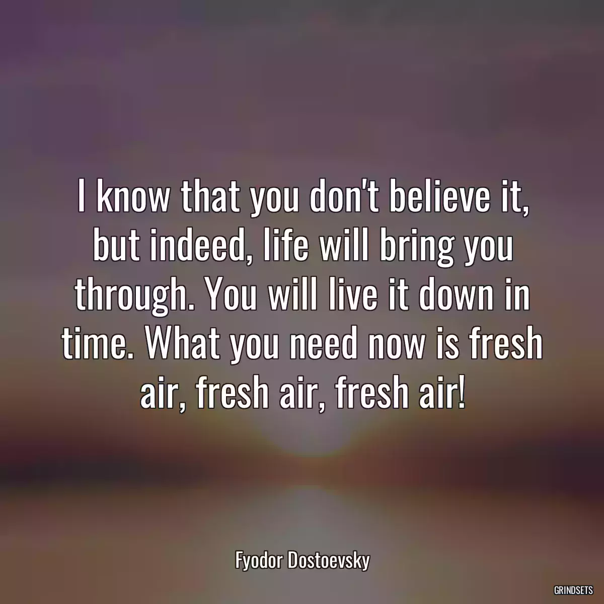 I know that you don\'t believe it, but indeed, life will bring you through. You will live it down in time. What you need now is fresh air, fresh air, fresh air!