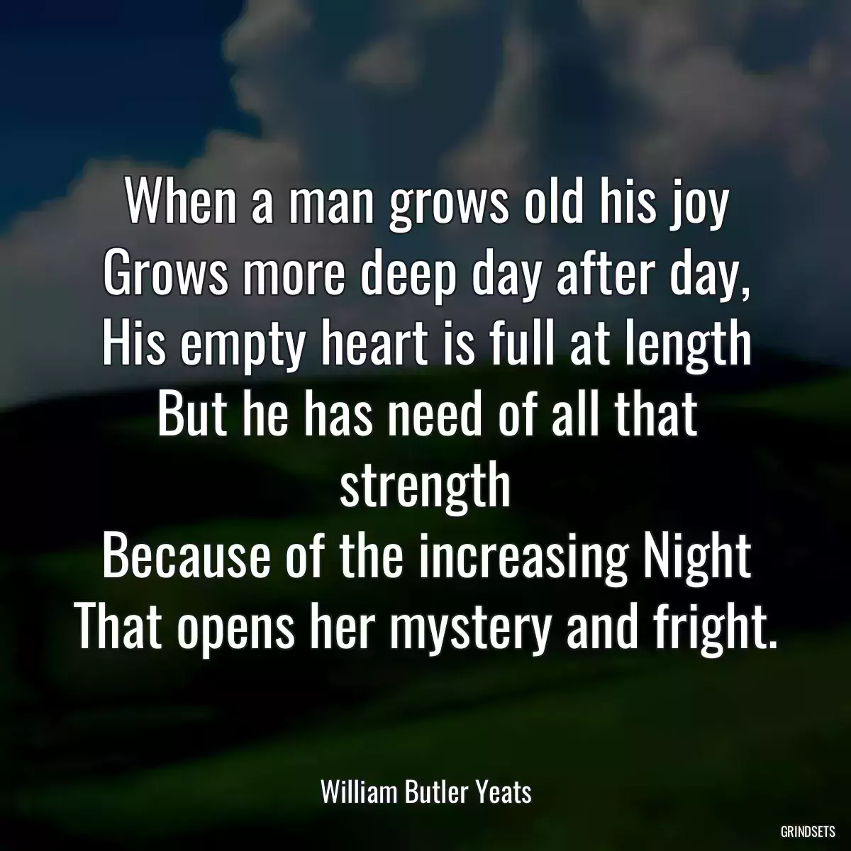 When a man grows old his joy
Grows more deep day after day,
His empty heart is full at length
But he has need of all that strength
Because of the increasing Night
That opens her mystery and fright.