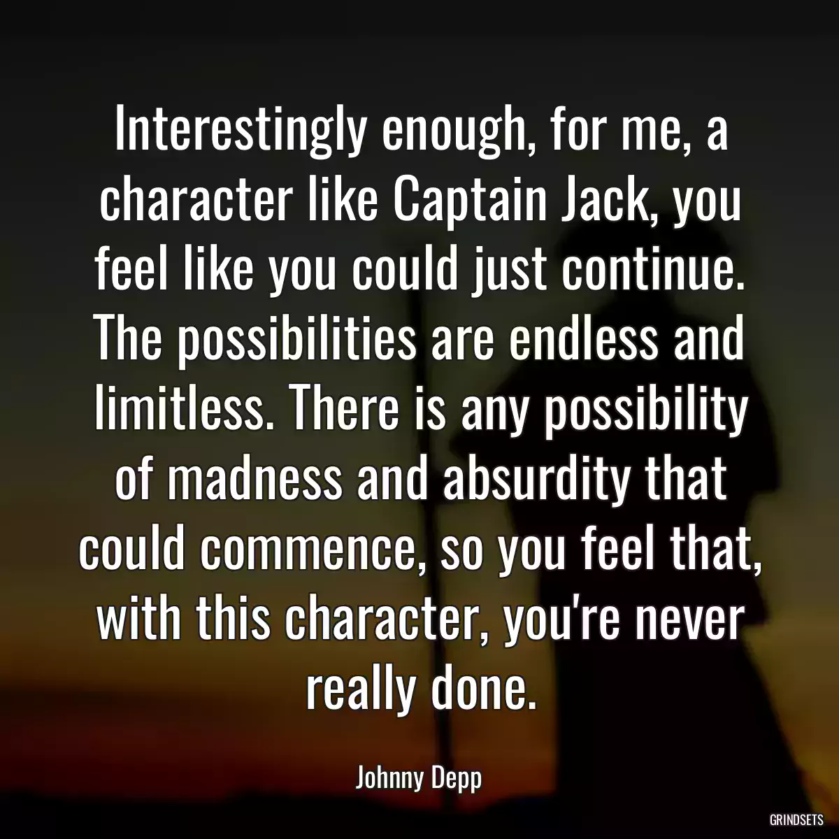 Interestingly enough, for me, a character like Captain Jack, you feel like you could just continue. The possibilities are endless and limitless. There is any possibility of madness and absurdity that could commence, so you feel that, with this character, you\'re never really done.