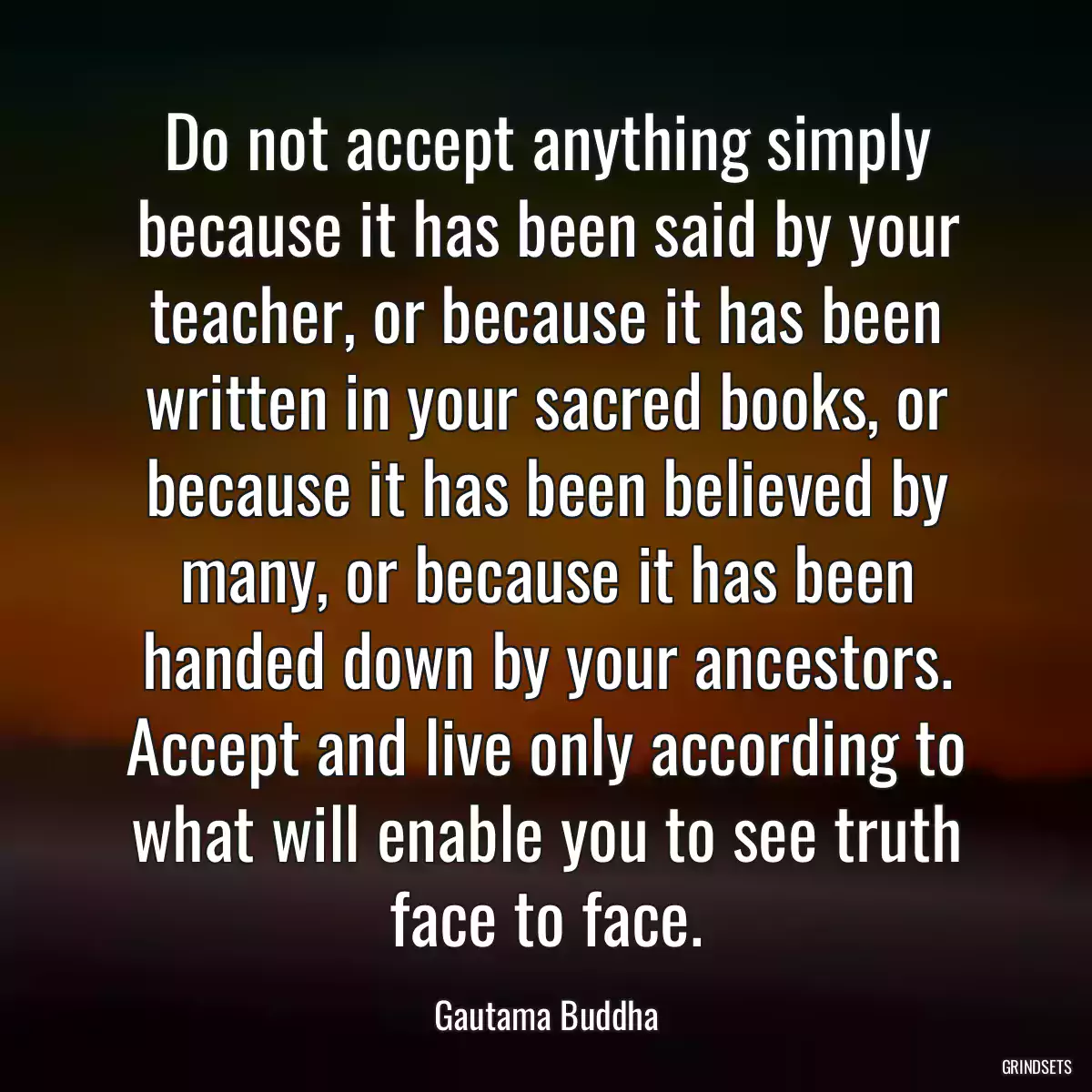 Do not accept anything simply because it has been said by your teacher, or because it has been written in your sacred books, or because it has been believed by many, or because it has been handed down by your ancestors. Accept and live only according to what will enable you to see truth face to face.