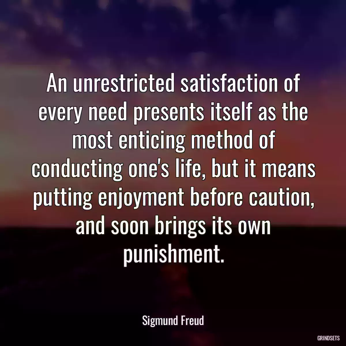 An unrestricted satisfaction of every need presents itself as the most enticing method of conducting one\'s life, but it means putting enjoyment before caution, and soon brings its own punishment.