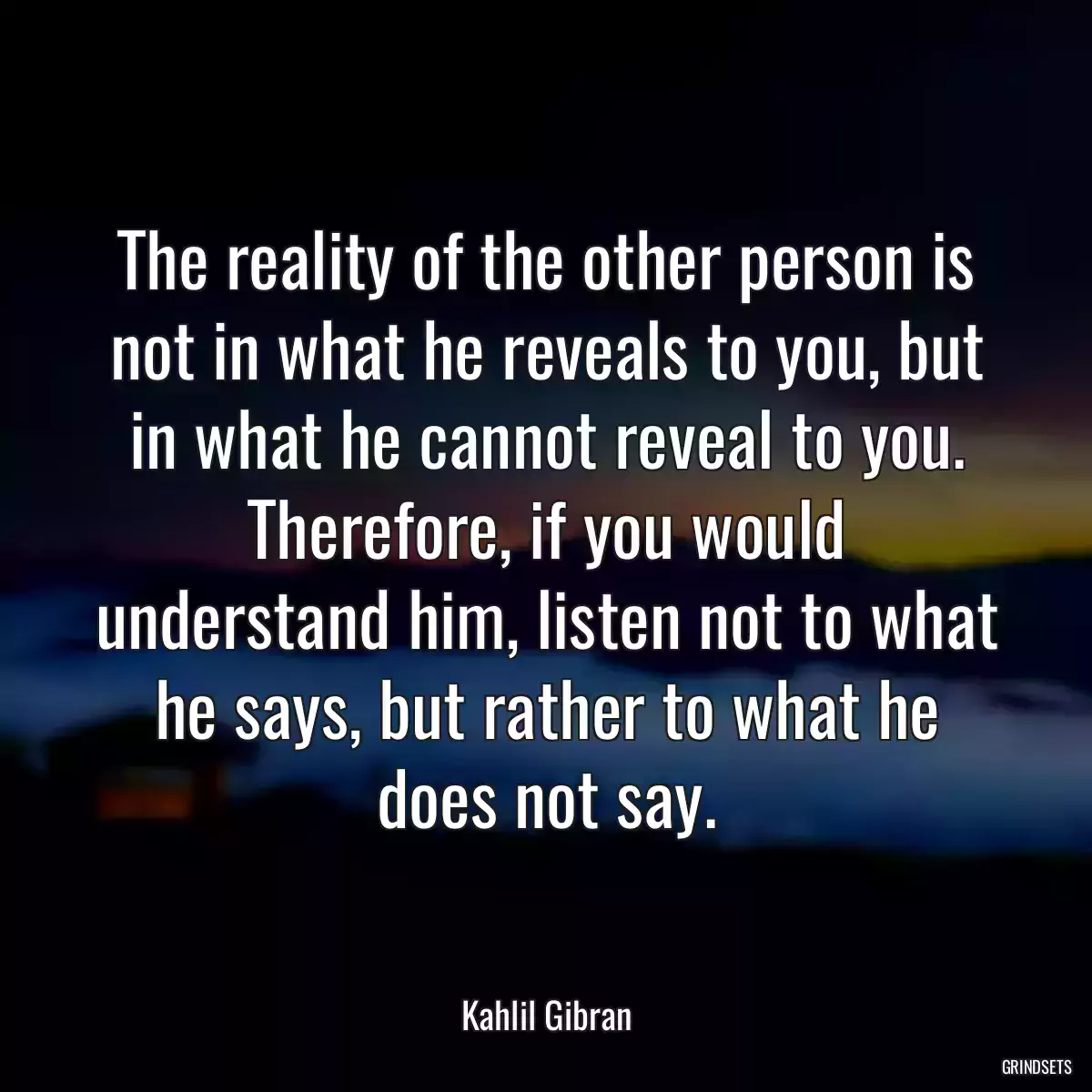 The reality of the other person is not in what he reveals to you, but in what he cannot reveal to you. Therefore, if you would understand him, listen not to what he says, but rather to what he does not say.