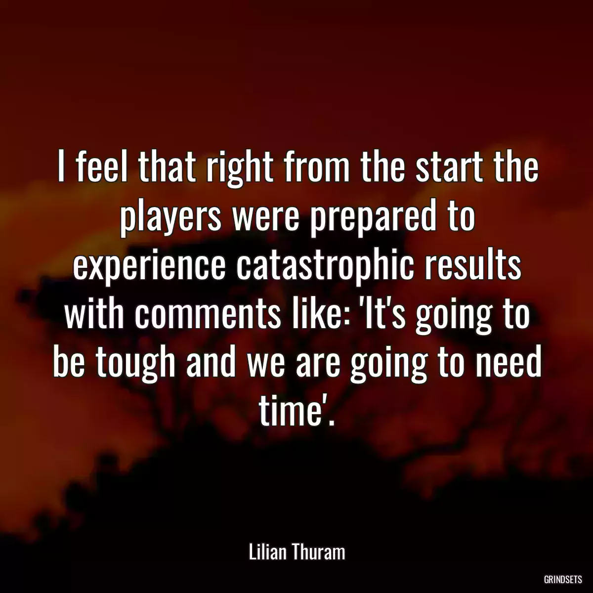 I feel that right from the start the players were prepared to experience catastrophic results with comments like: \'It\'s going to be tough and we are going to need time\'.