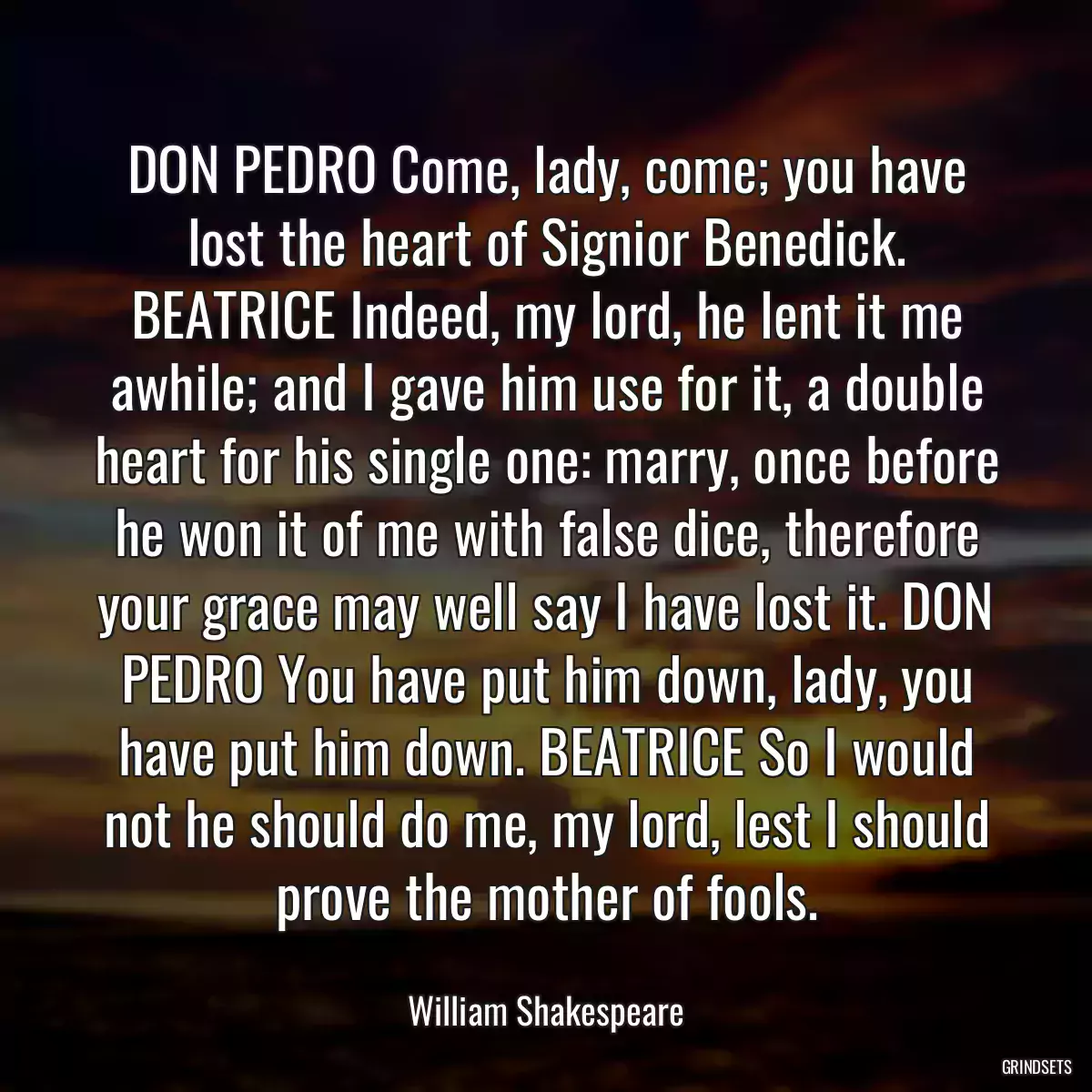 DON PEDRO Come, lady, come; you have lost the heart of Signior Benedick. BEATRICE Indeed, my lord, he lent it me awhile; and I gave him use for it, a double heart for his single one: marry, once before he won it of me with false dice, therefore your grace may well say I have lost it. DON PEDRO You have put him down, lady, you have put him down. BEATRICE So I would not he should do me, my lord, lest I should prove the mother of fools.