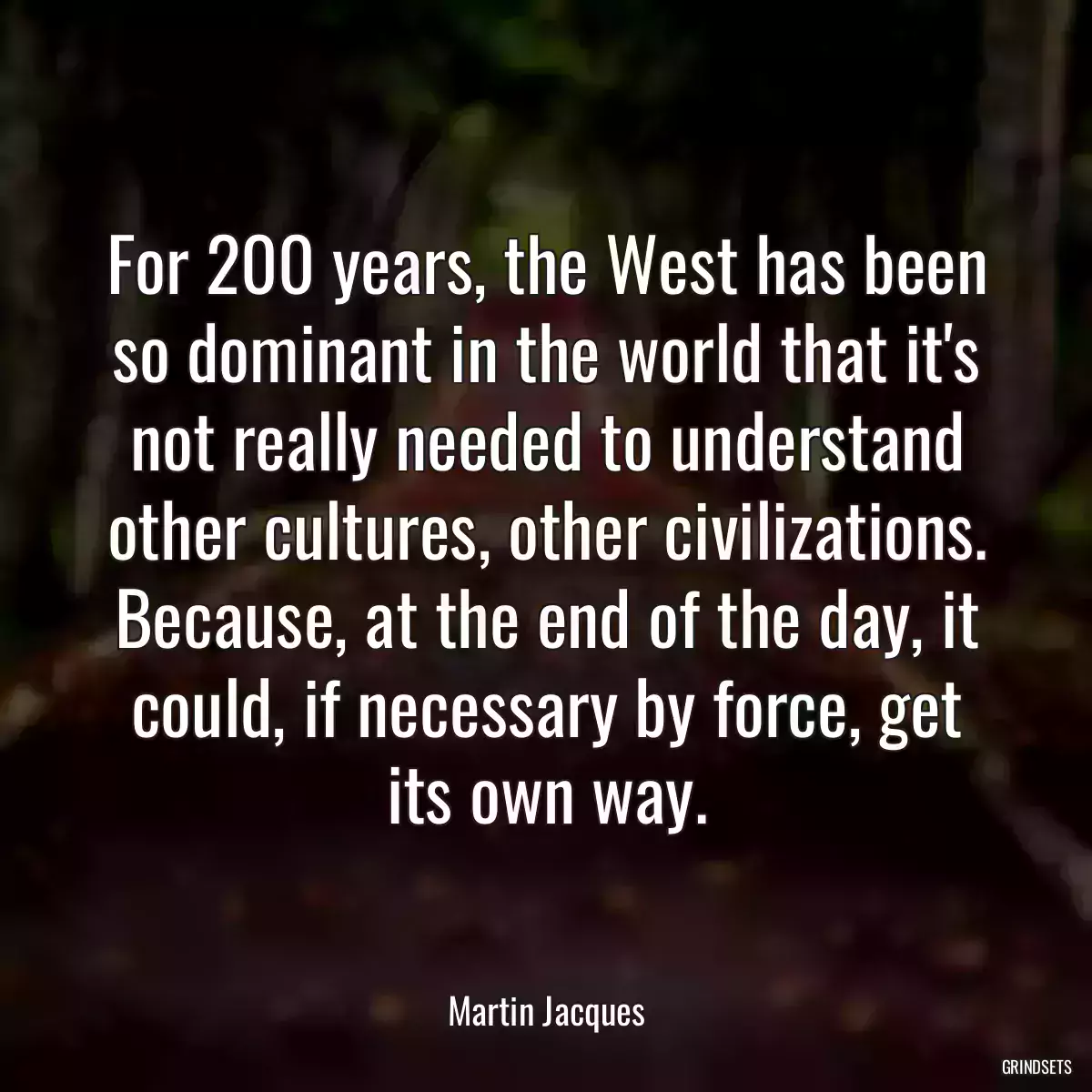 For 200 years, the West has been so dominant in the world that it\'s not really needed to understand other cultures, other civilizations. Because, at the end of the day, it could, if necessary by force, get its own way.