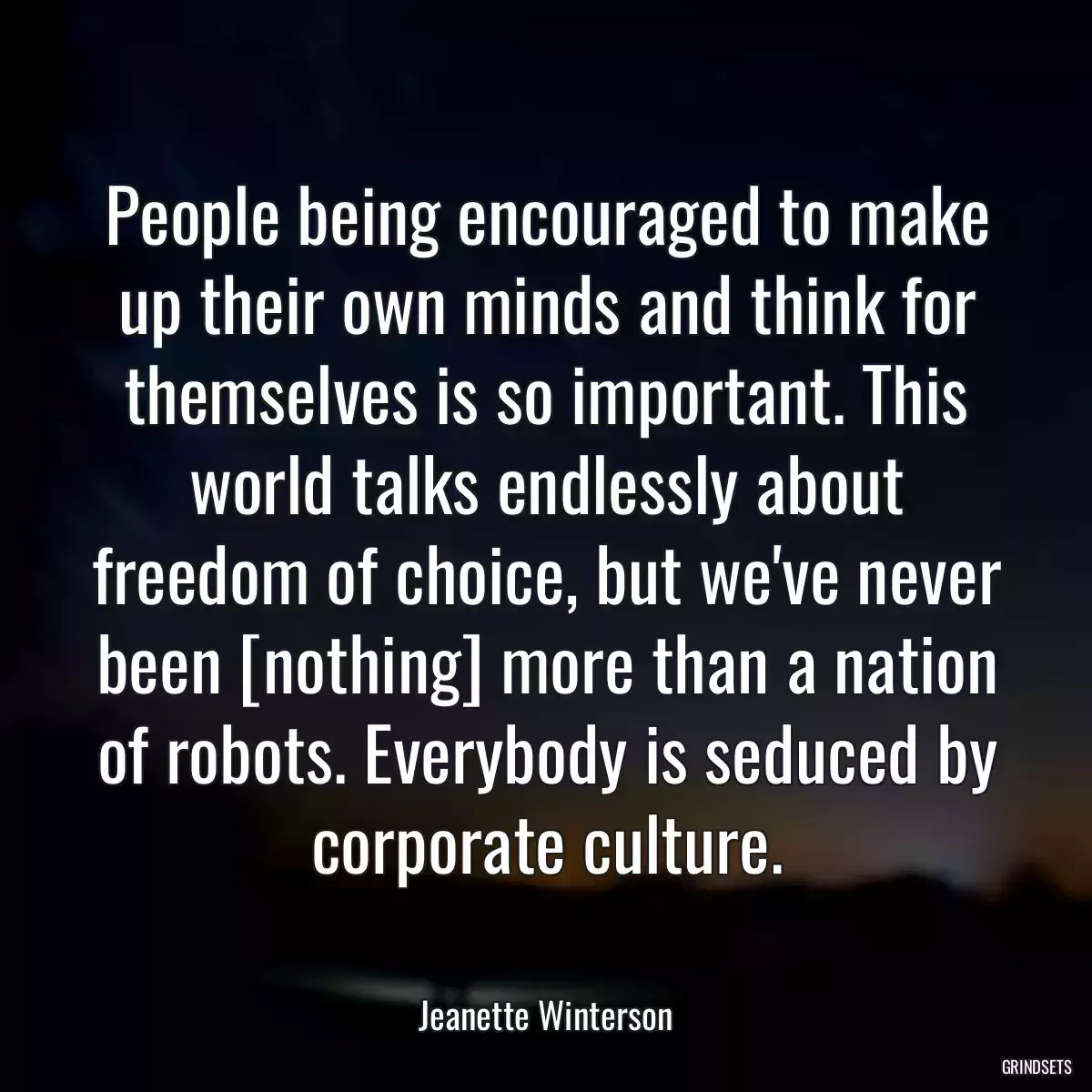 People being encouraged to make up their own minds and think for themselves is so important. This world talks endlessly about freedom of choice, but we\'ve never been [nothing] more than a nation of robots. Everybody is seduced by corporate culture.