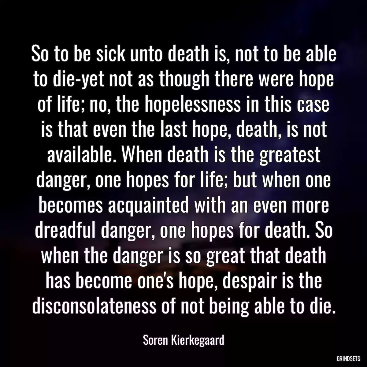 So to be sick unto death is, not to be able to die-yet not as though there were hope of life; no, the hopelessness in this case is that even the last hope, death, is not available. When death is the greatest danger, one hopes for life; but when one becomes acquainted with an even more dreadful danger, one hopes for death. So when the danger is so great that death has become one\'s hope, despair is the disconsolateness of not being able to die.