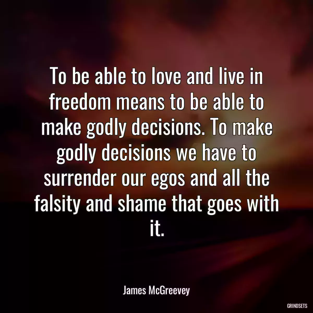 To be able to love and live in freedom means to be able to make godly decisions. To make godly decisions we have to surrender our egos and all the falsity and shame that goes with it.