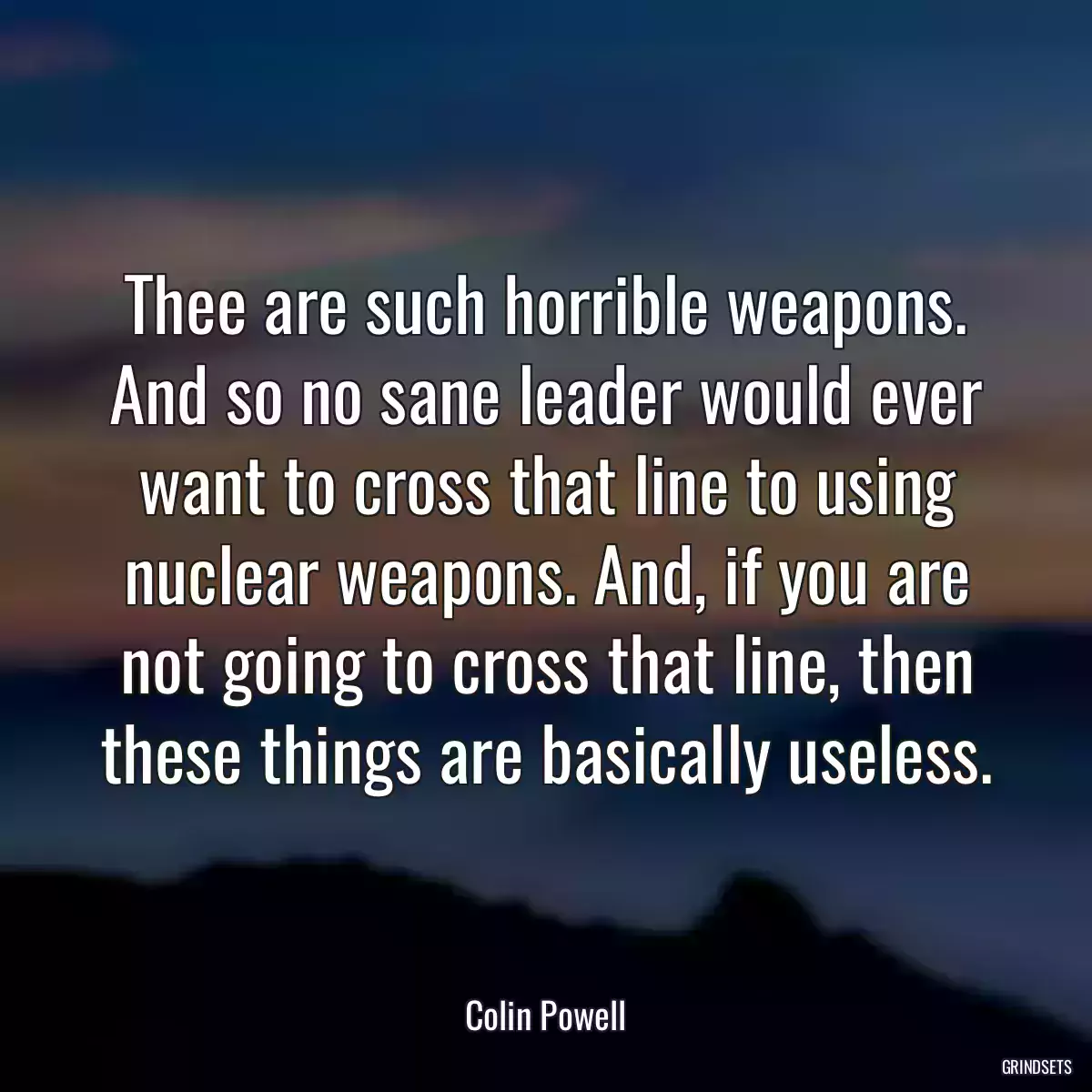 Thee are such horrible weapons. And so no sane leader would ever want to cross that line to using nuclear weapons. And, if you are not going to cross that line, then these things are basically useless.