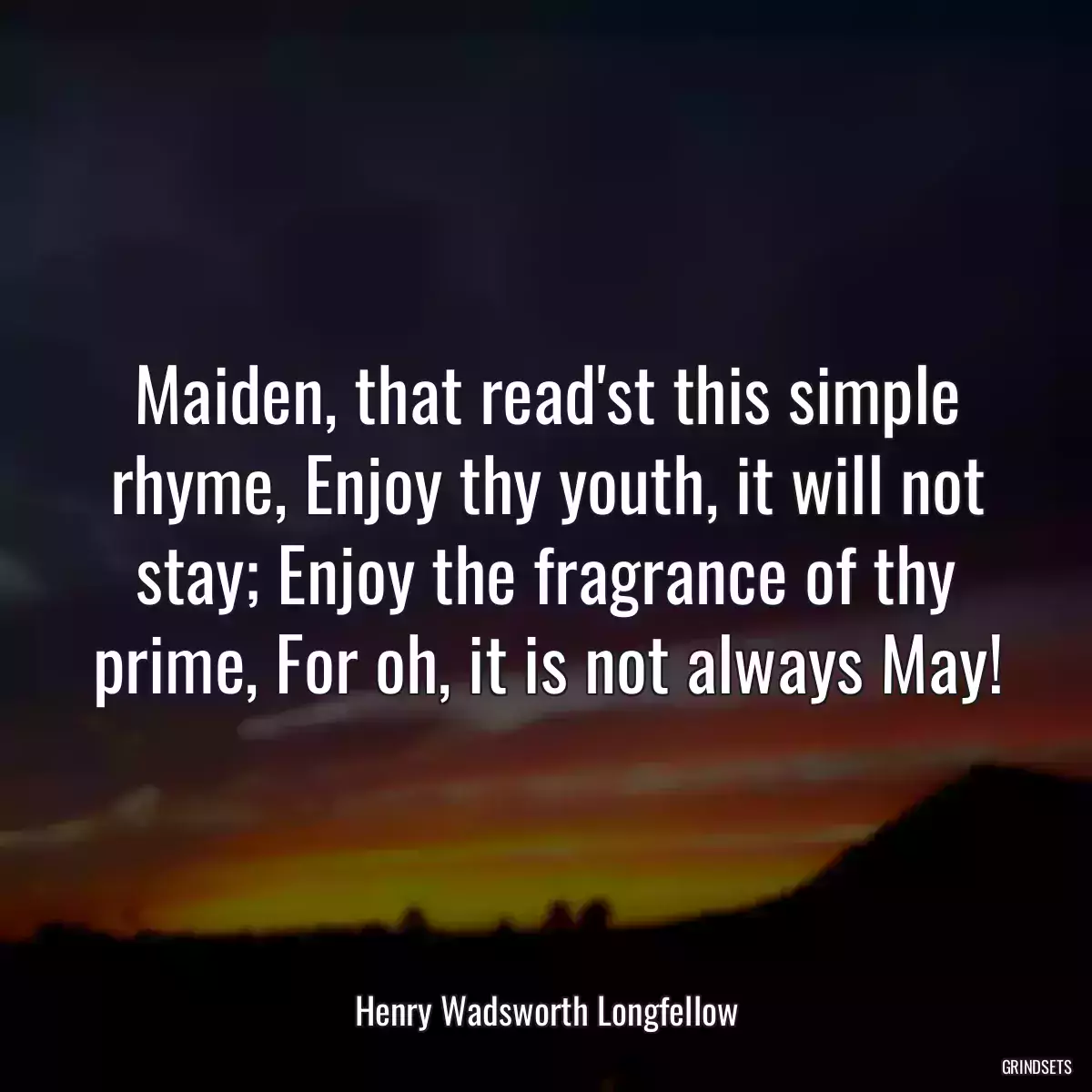 Maiden, that read\'st this simple rhyme, Enjoy thy youth, it will not stay; Enjoy the fragrance of thy prime, For oh, it is not always May!