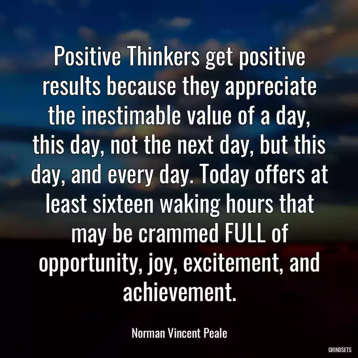 Positive Thinkers get positive results because they appreciate the inestimable value of a day, this day, not the next day, but this day, and every day. Today offers at least sixteen waking hours that may be crammed FULL of opportunity, joy, excitement, and achievement.