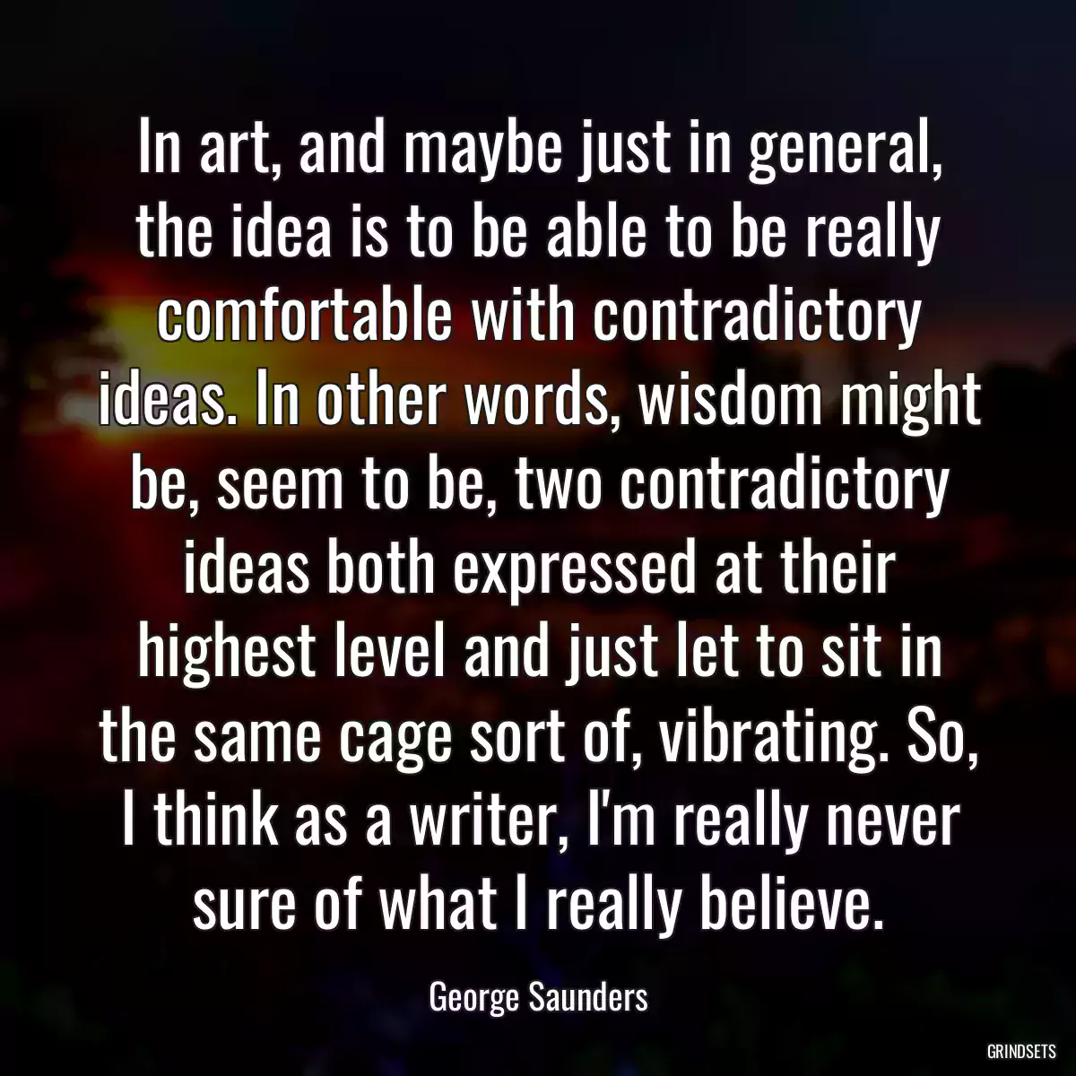 In art, and maybe just in general, the idea is to be able to be really comfortable with contradictory ideas. In other words, wisdom might be, seem to be, two contradictory ideas both expressed at their highest level and just let to sit in the same cage sort of, vibrating. So, I think as a writer, I\'m really never sure of what I really believe.