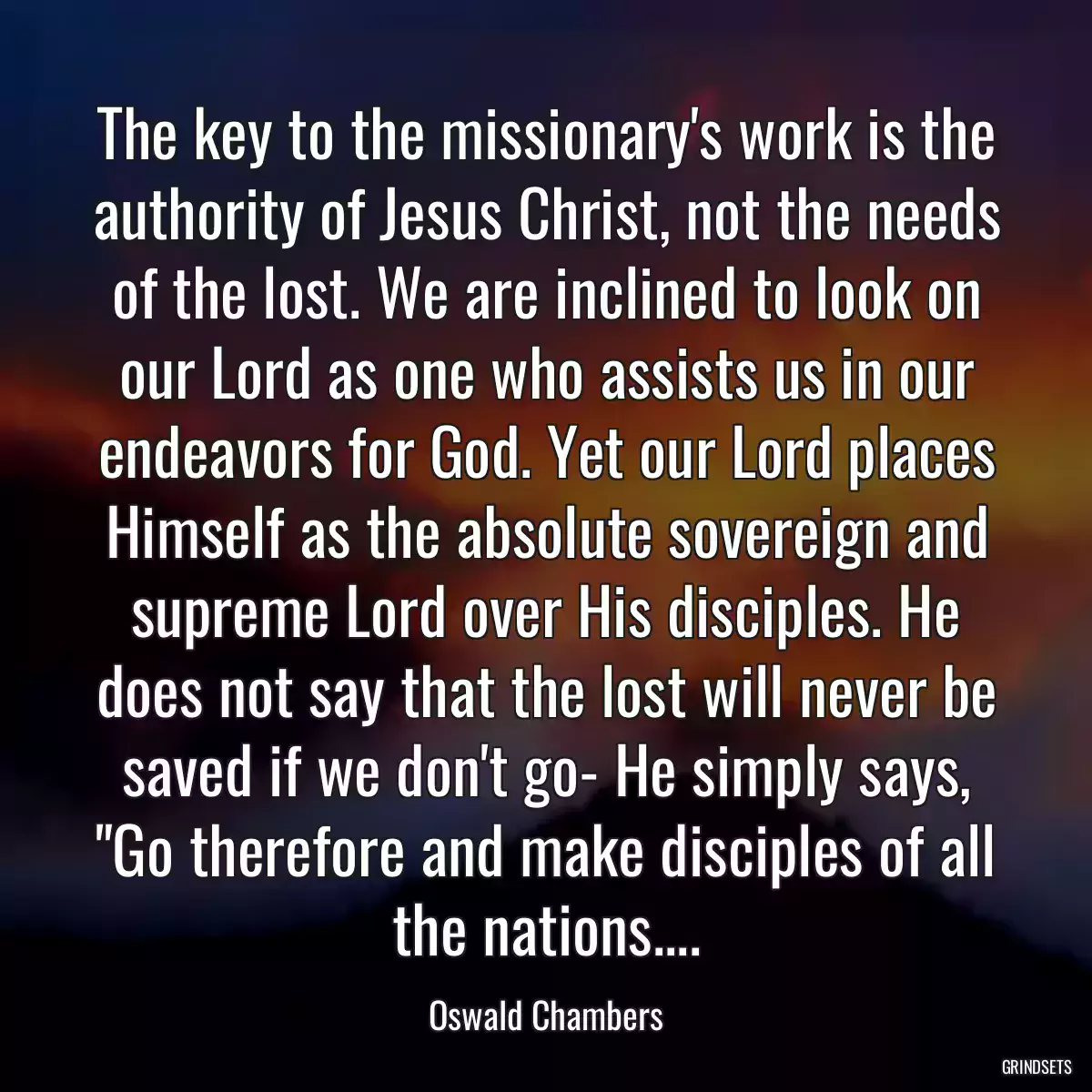 The key to the missionary\'s work is the authority of Jesus Christ, not the needs of the lost. We are inclined to look on our Lord as one who assists us in our endeavors for God. Yet our Lord places Himself as the absolute sovereign and supreme Lord over His disciples. He does not say that the lost will never be saved if we don\'t go- He simply says, \