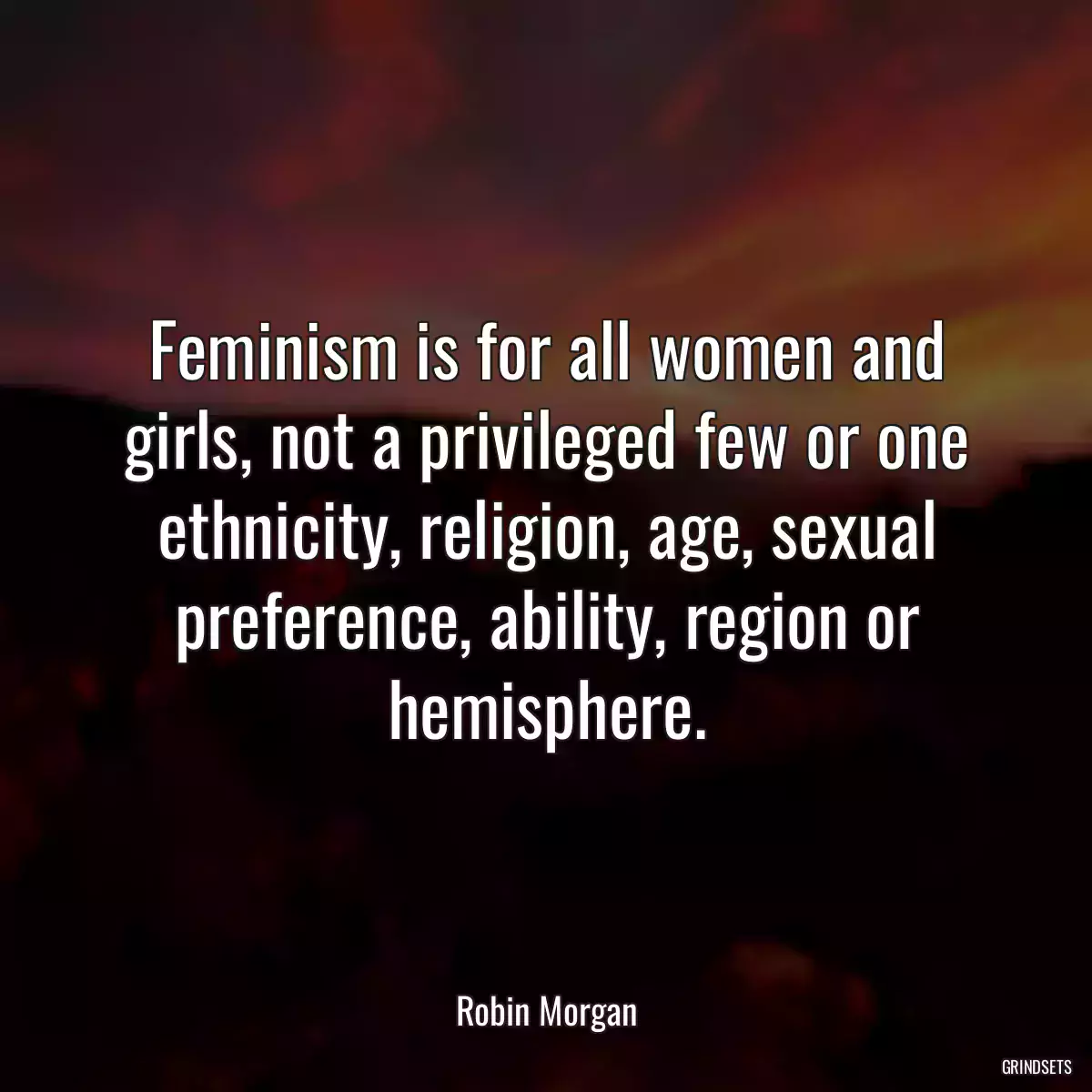 Feminism is for all women and girls, not a privileged few or one ethnicity, religion, age, sexual preference, ability, region or hemisphere.