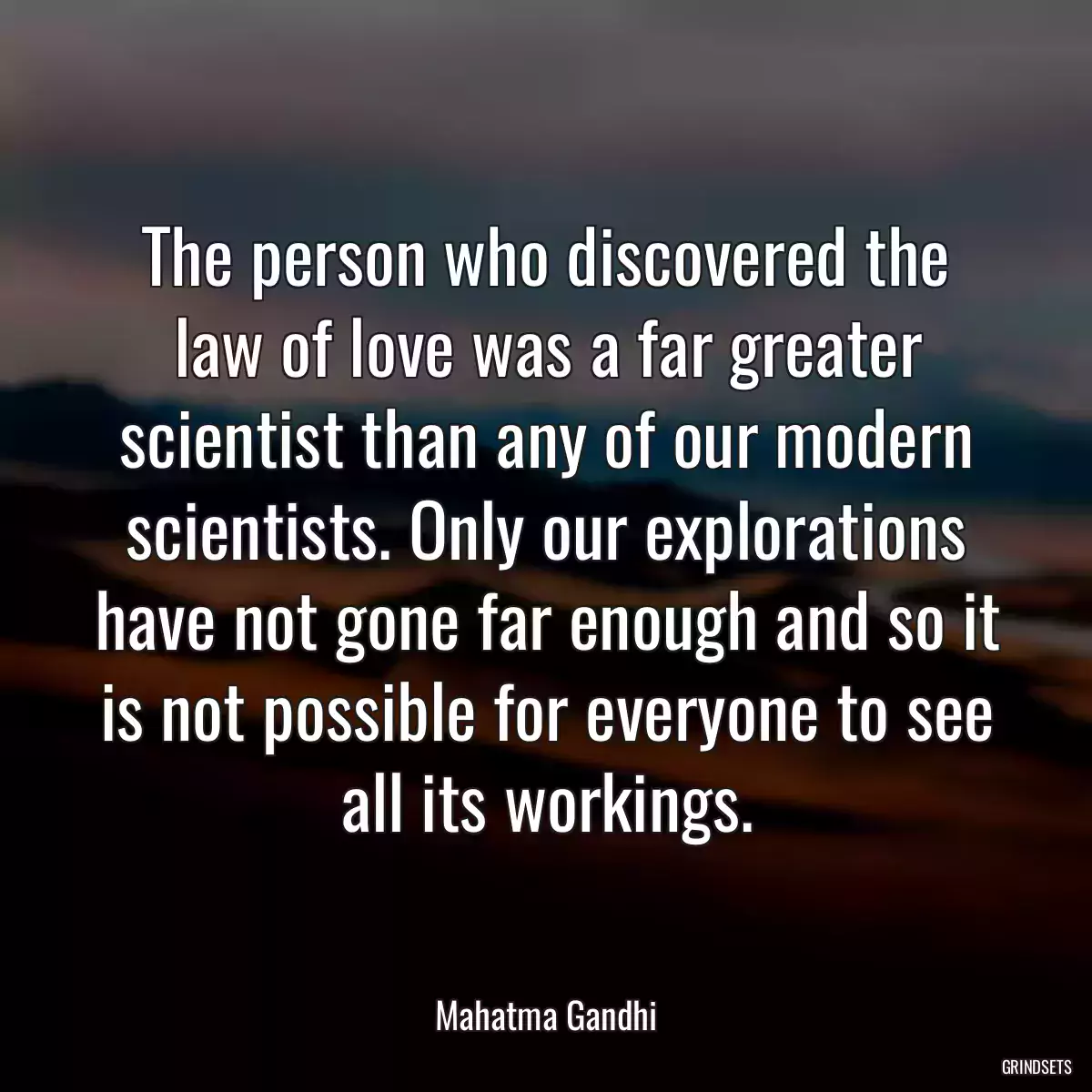 The person who discovered the law of love was a far greater scientist than any of our modern scientists. Only our explorations have not gone far enough and so it is not possible for everyone to see all its workings.