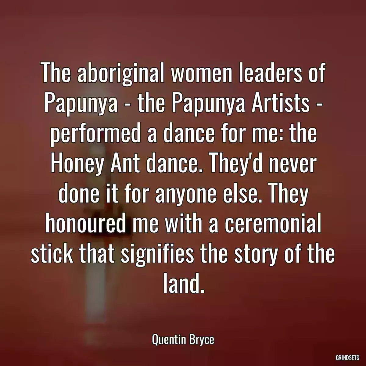 The aboriginal women leaders of Papunya - the Papunya Artists - performed a dance for me: the Honey Ant dance. They\'d never done it for anyone else. They honoured me with a ceremonial stick that signifies the story of the land.