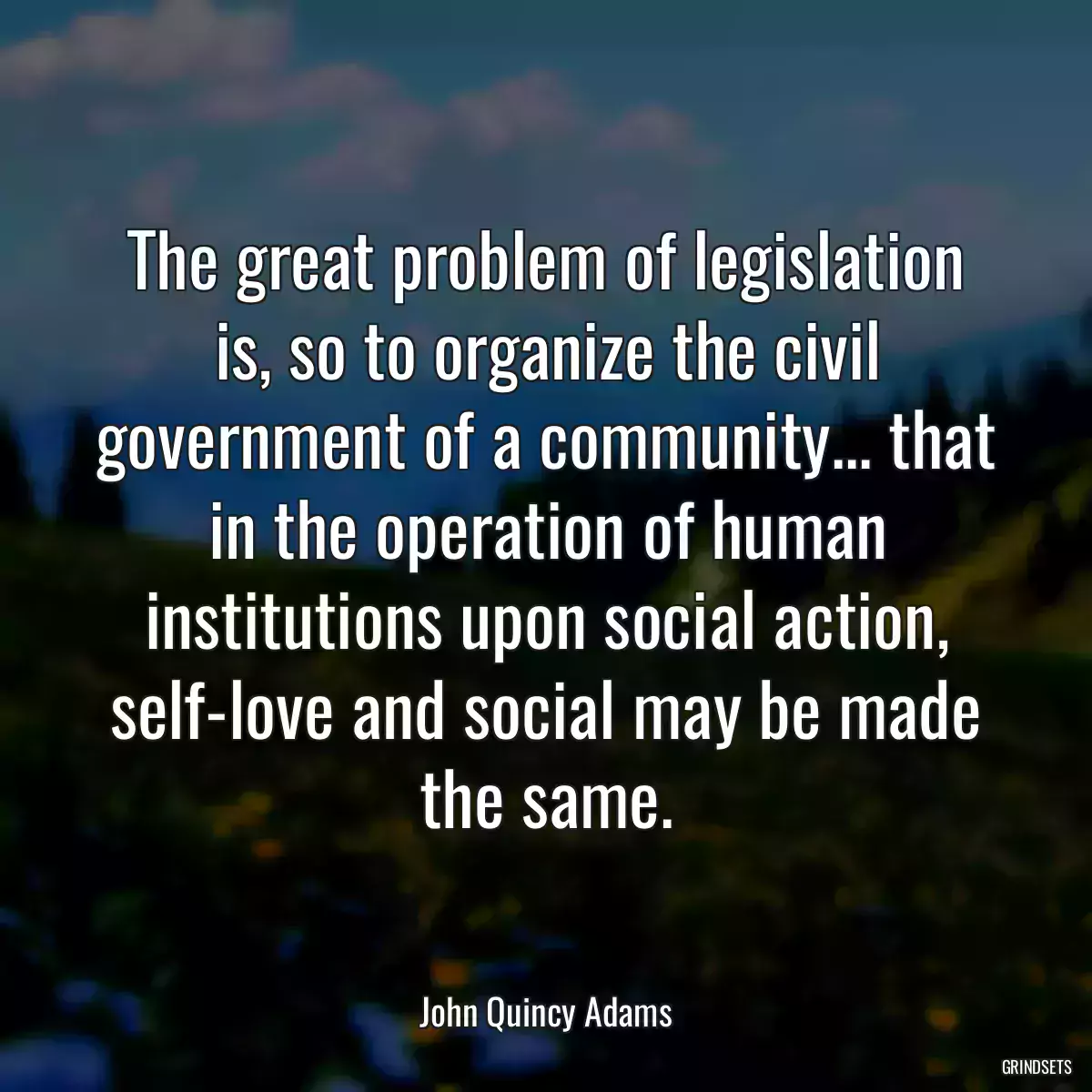 The great problem of legislation is, so to organize the civil government of a community... that in the operation of human institutions upon social action, self-love and social may be made the same.