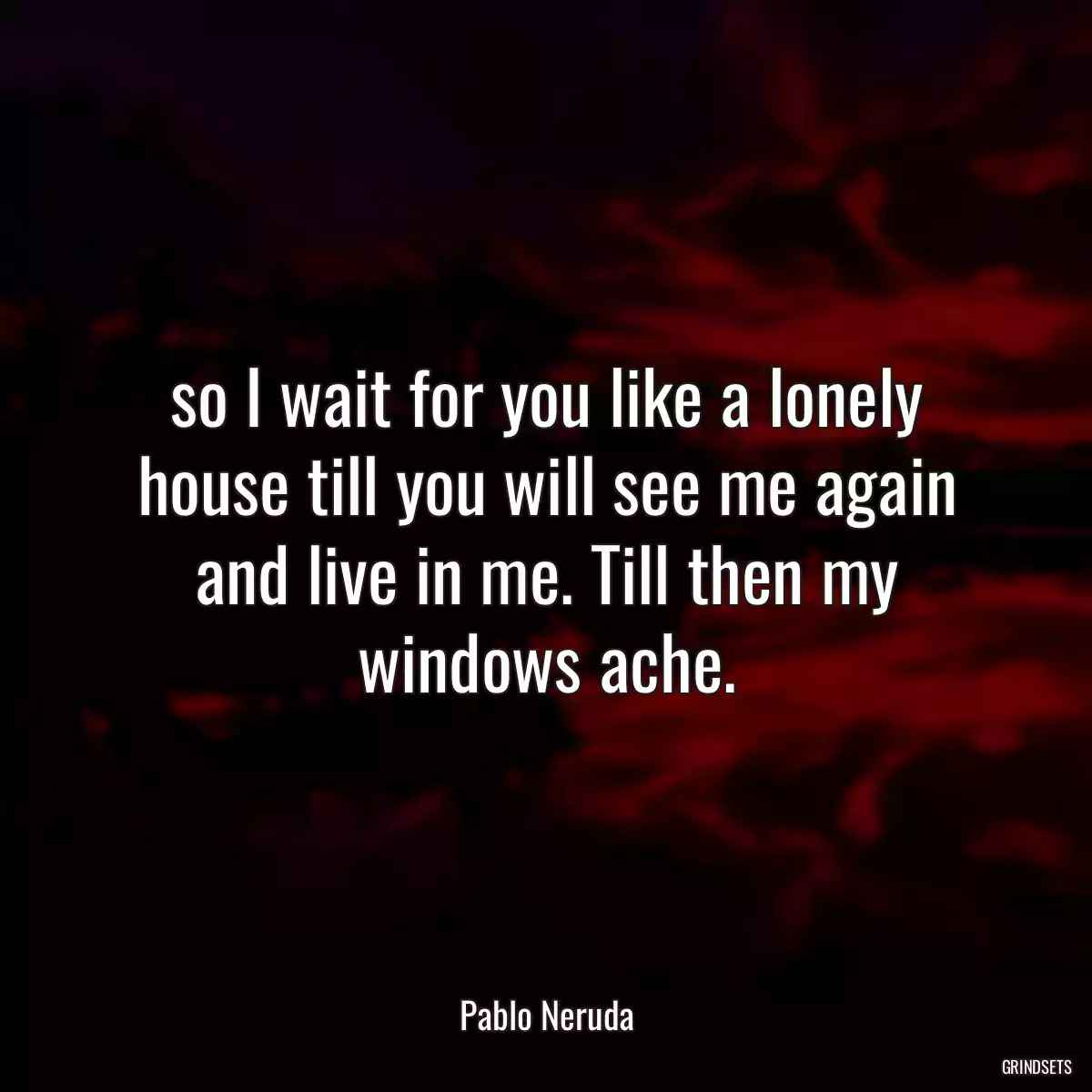 so I wait for you like a lonely house till you will see me again and live in me. Till then my windows ache.