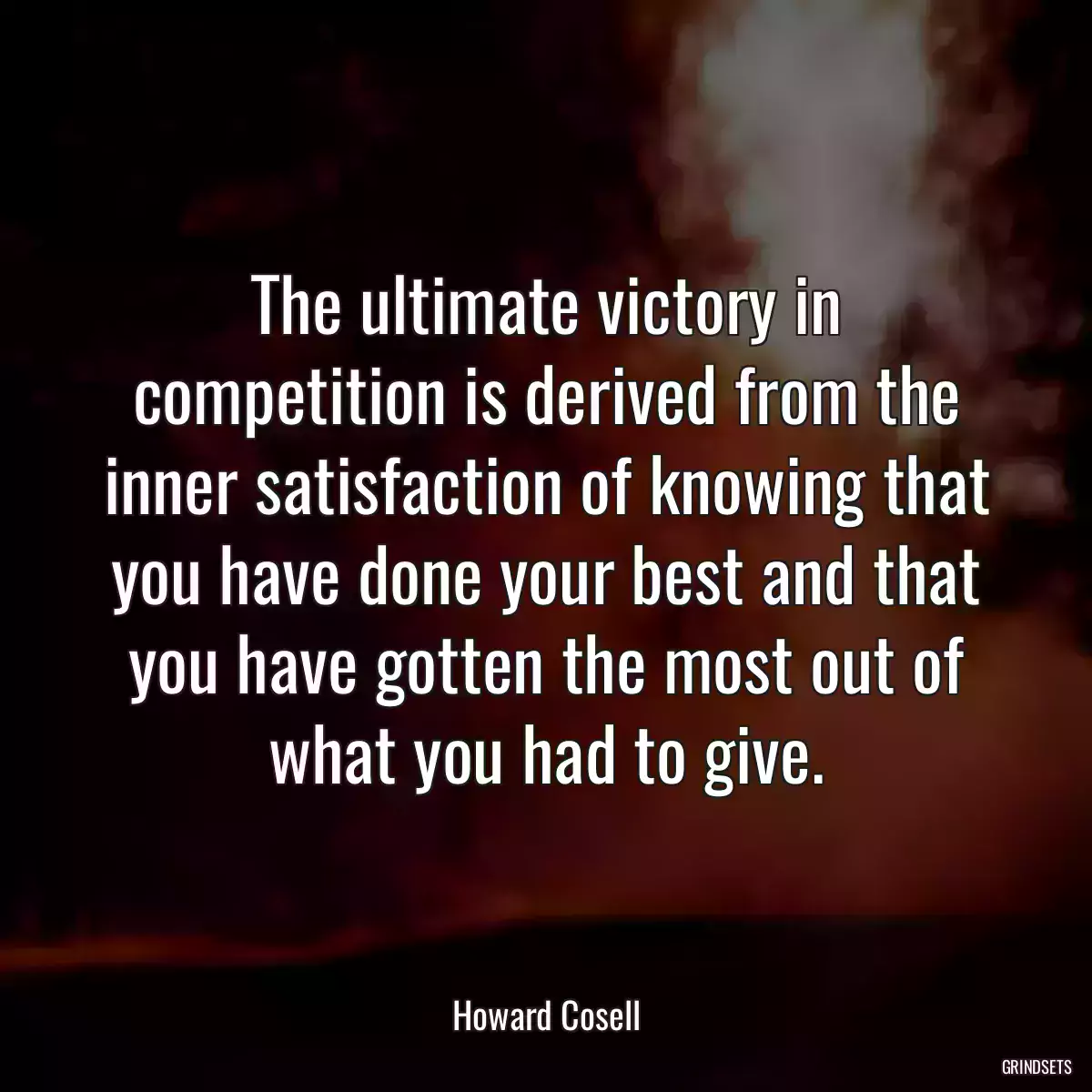 The ultimate victory in competition is derived from the inner satisfaction of knowing that you have done your best and that you have gotten the most out of what you had to give.