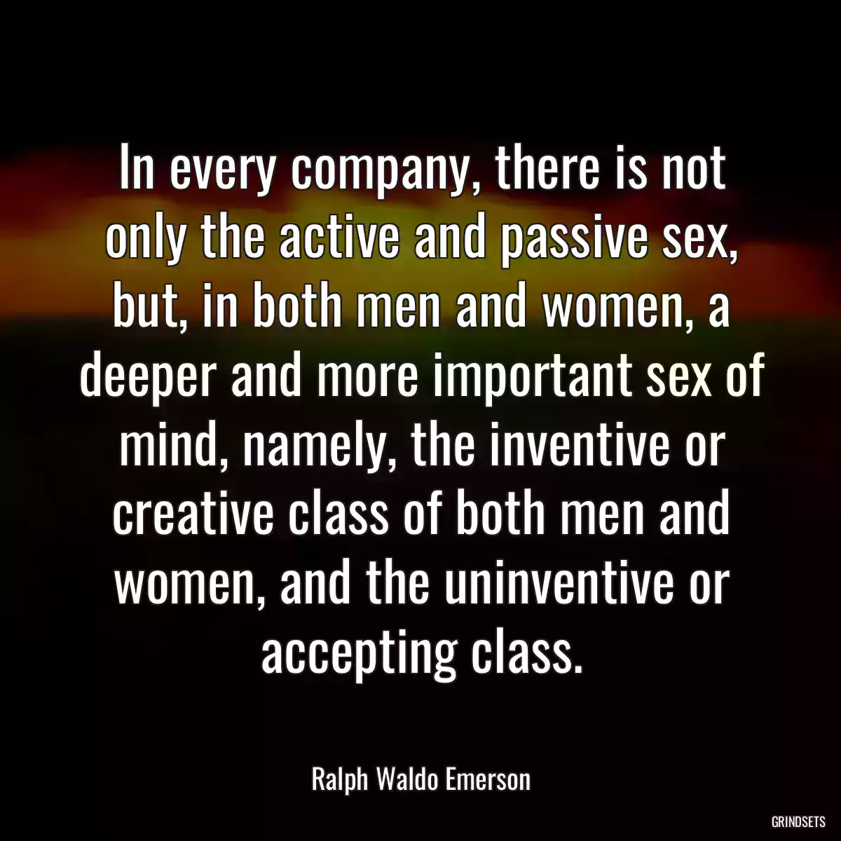 In every company, there is not only the active and passive sex, but, in both men and women, a deeper and more important sex of mind, namely, the inventive or creative class of both men and women, and the uninventive or accepting class.