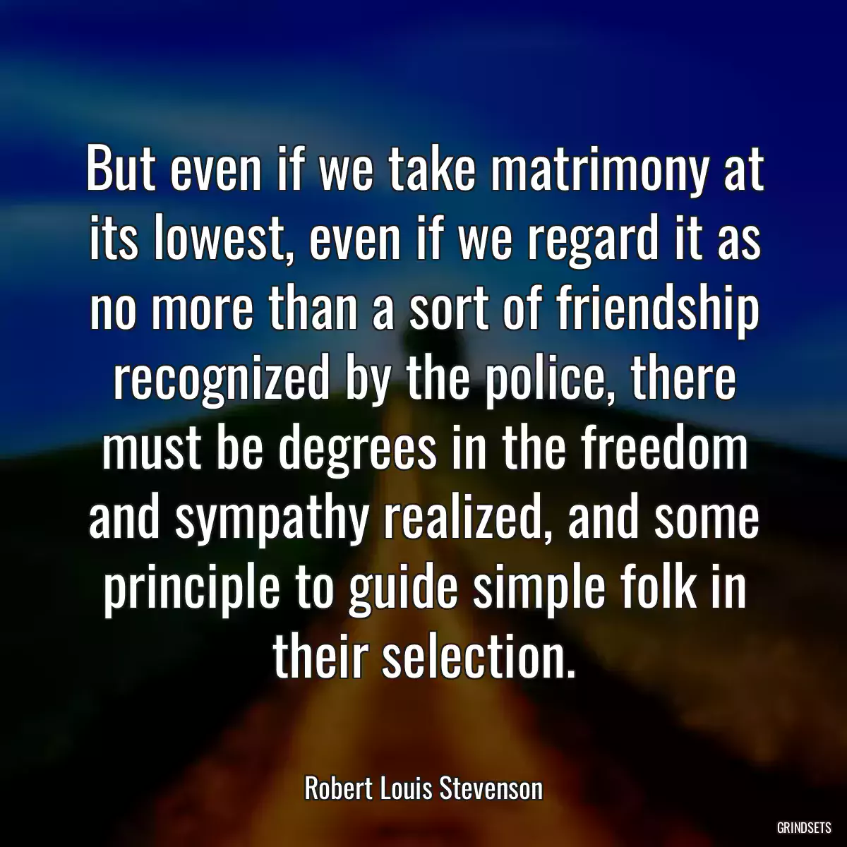 But even if we take matrimony at its lowest, even if we regard it as no more than a sort of friendship recognized by the police, there must be degrees in the freedom and sympathy realized, and some principle to guide simple folk in their selection.