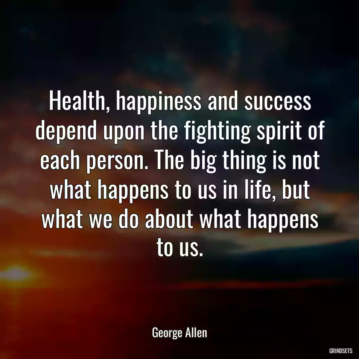 Health, happiness and success depend upon the fighting spirit of each person. The big thing is not what happens to us in life, but what we do about what happens to us.