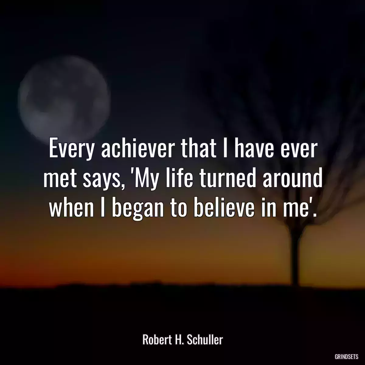 Every achiever that I have ever met says, \'My life turned around when I began to believe in me\'.