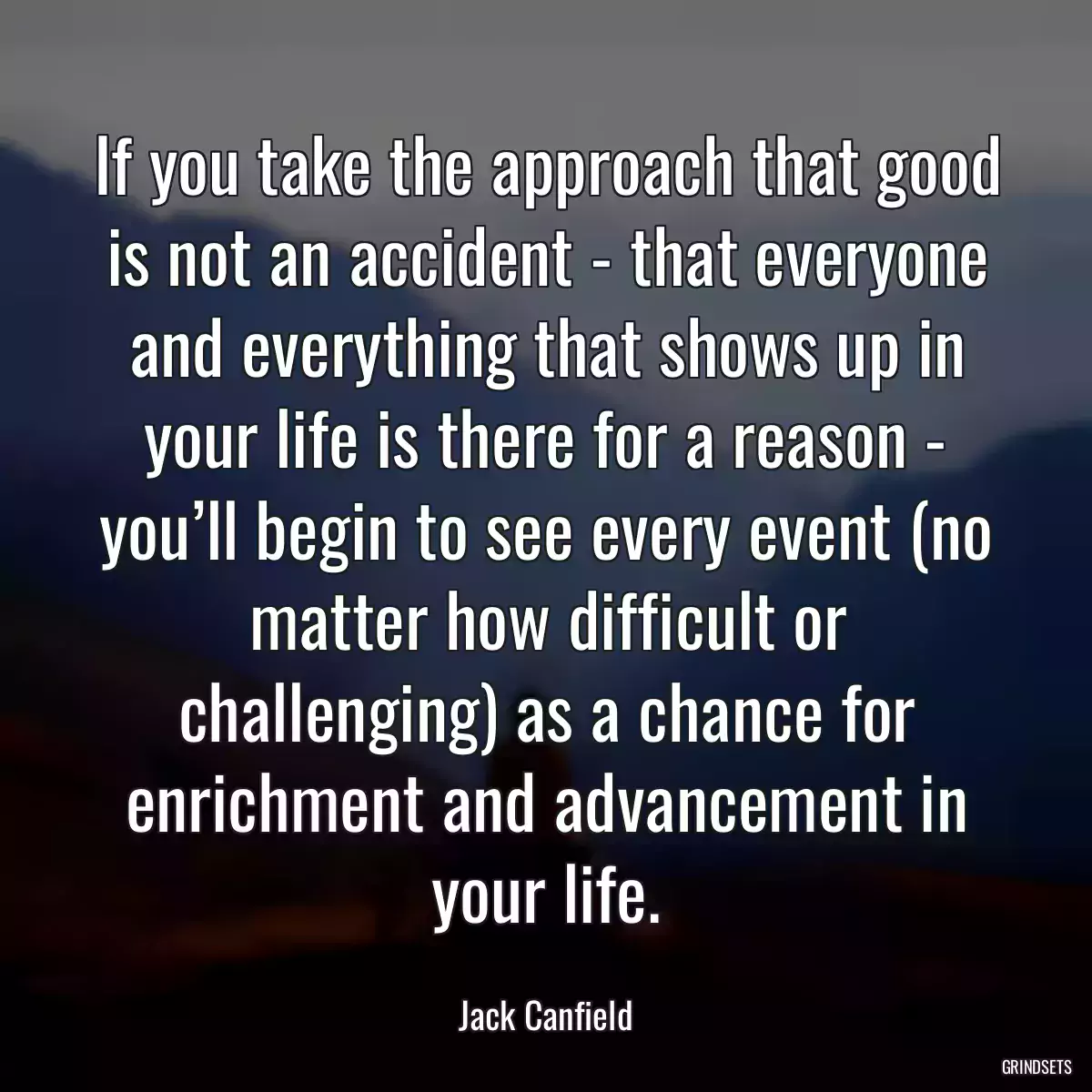 If you take the approach that good is not an accident - that everyone and everything that shows up in your life is there for a reason - you’ll begin to see every event (no matter how difficult or challenging) as a chance for enrichment and advancement in your life.