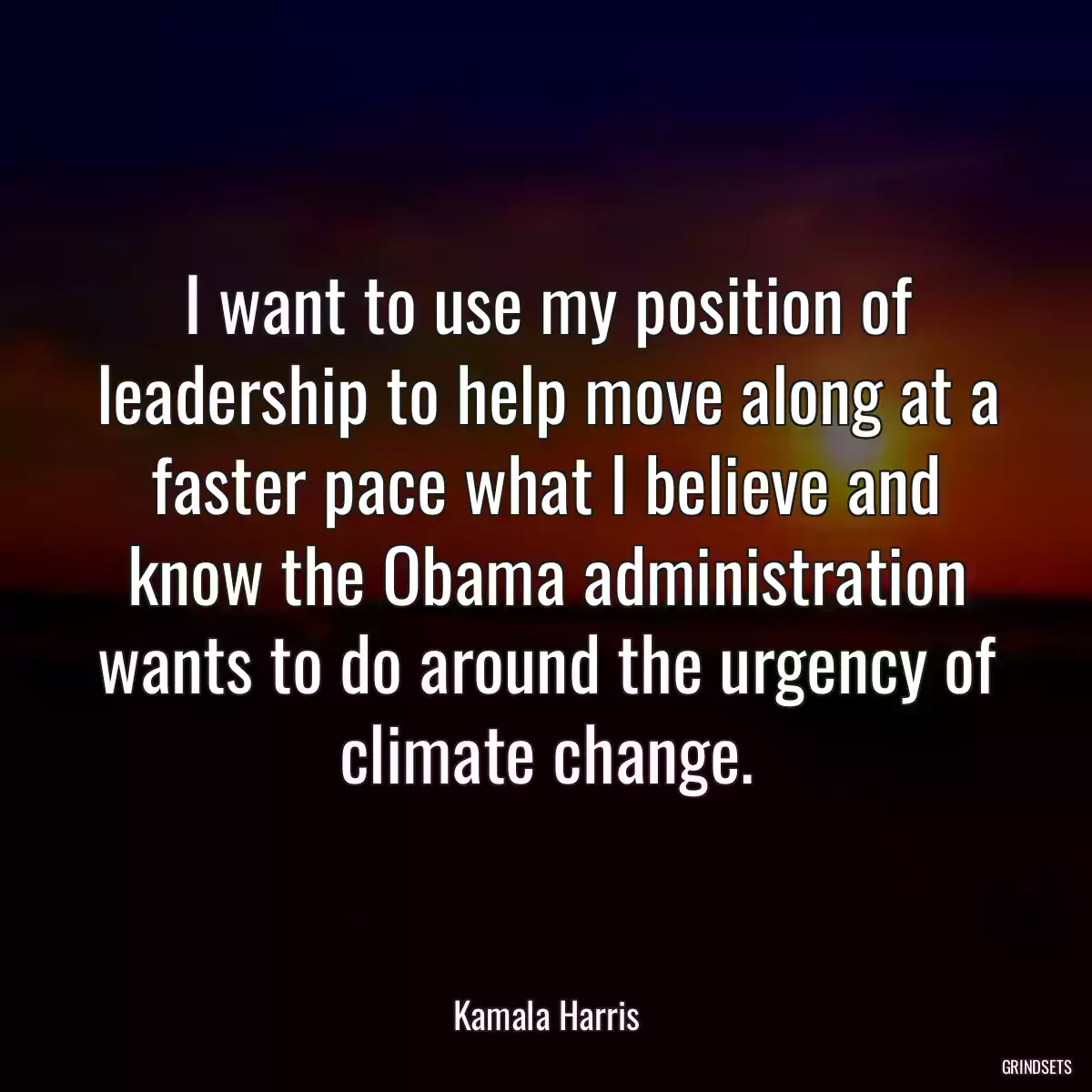 I want to use my position of leadership to help move along at a faster pace what I believe and know the Obama administration wants to do around the urgency of climate change.