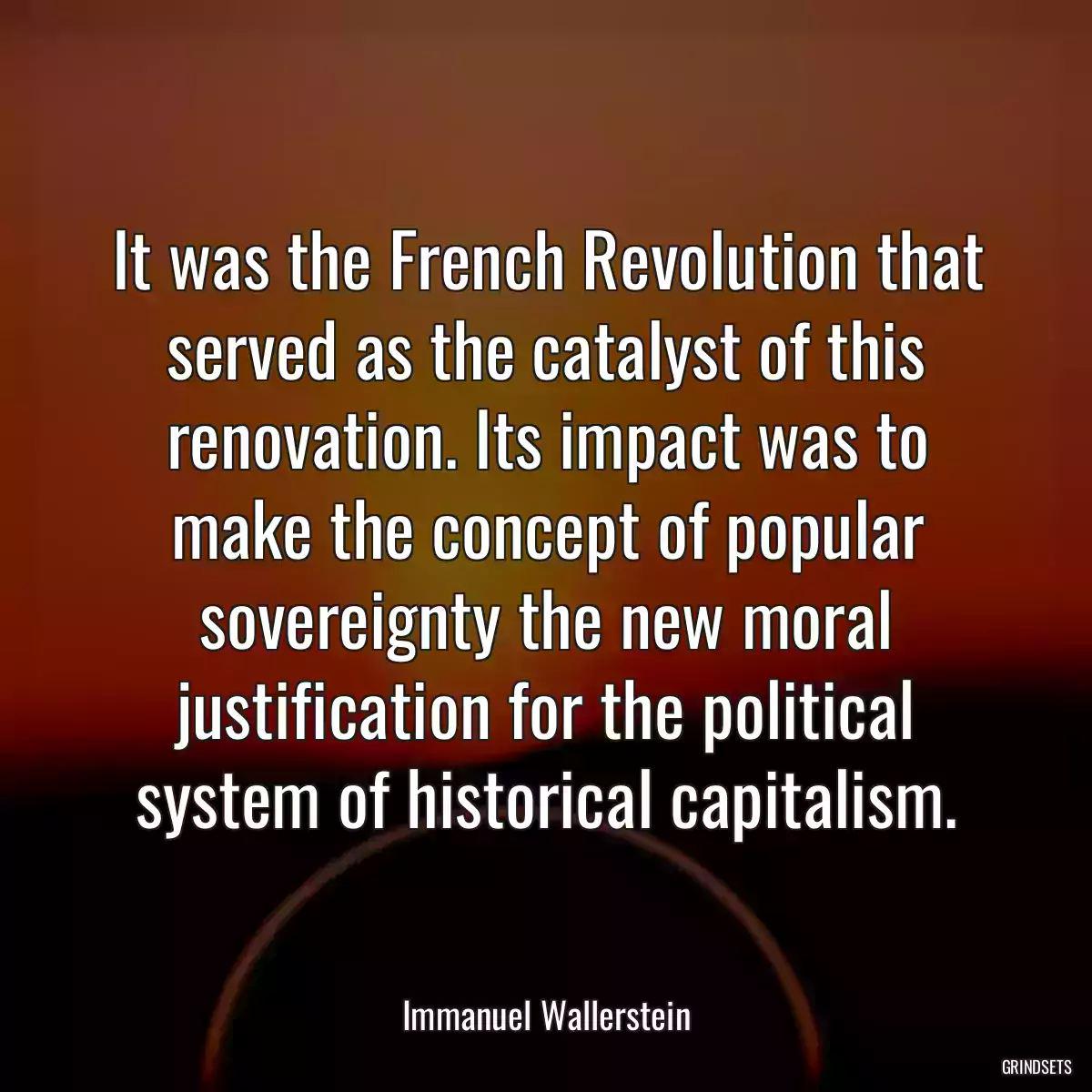 It was the French Revolution that served as the catalyst of this renovation. Its impact was to make the concept of popular sovereignty the new moral justification for the political system of historical capitalism.