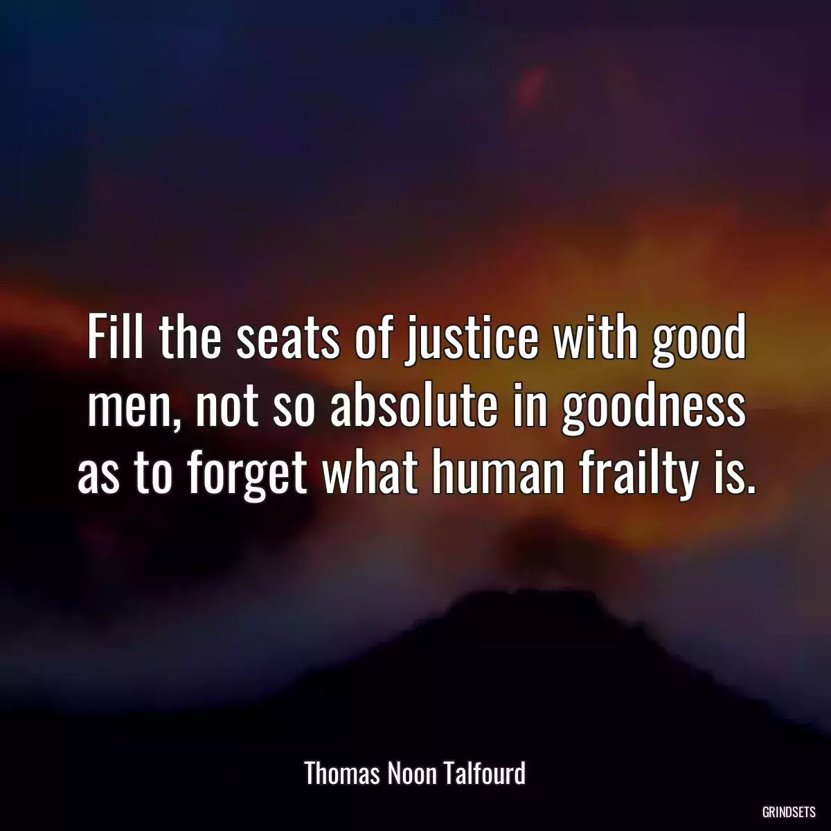 Fill the seats of justice with good men, not so absolute in goodness as to forget what human frailty is.