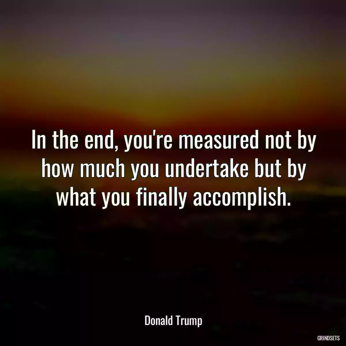 In the end, you\'re measured not by how much you undertake but by what you finally accomplish.