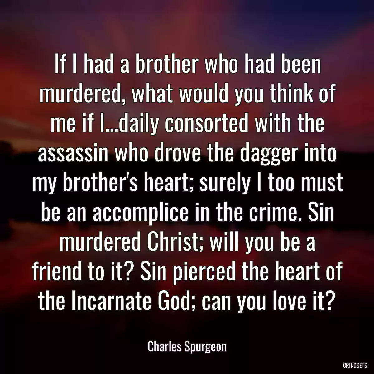 If I had a brother who had been murdered, what would you think of me if I...daily consorted with the assassin who drove the dagger into my brother\'s heart; surely I too must be an accomplice in the crime. Sin murdered Christ; will you be a friend to it? Sin pierced the heart of the Incarnate God; can you love it?