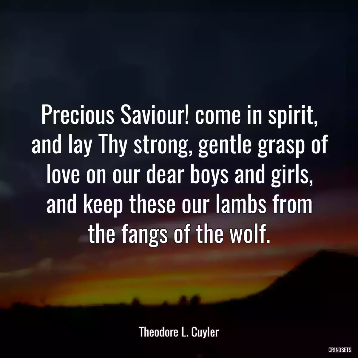 Precious Saviour! come in spirit, and lay Thy strong, gentle grasp of love on our dear boys and girls, and keep these our lambs from the fangs of the wolf.