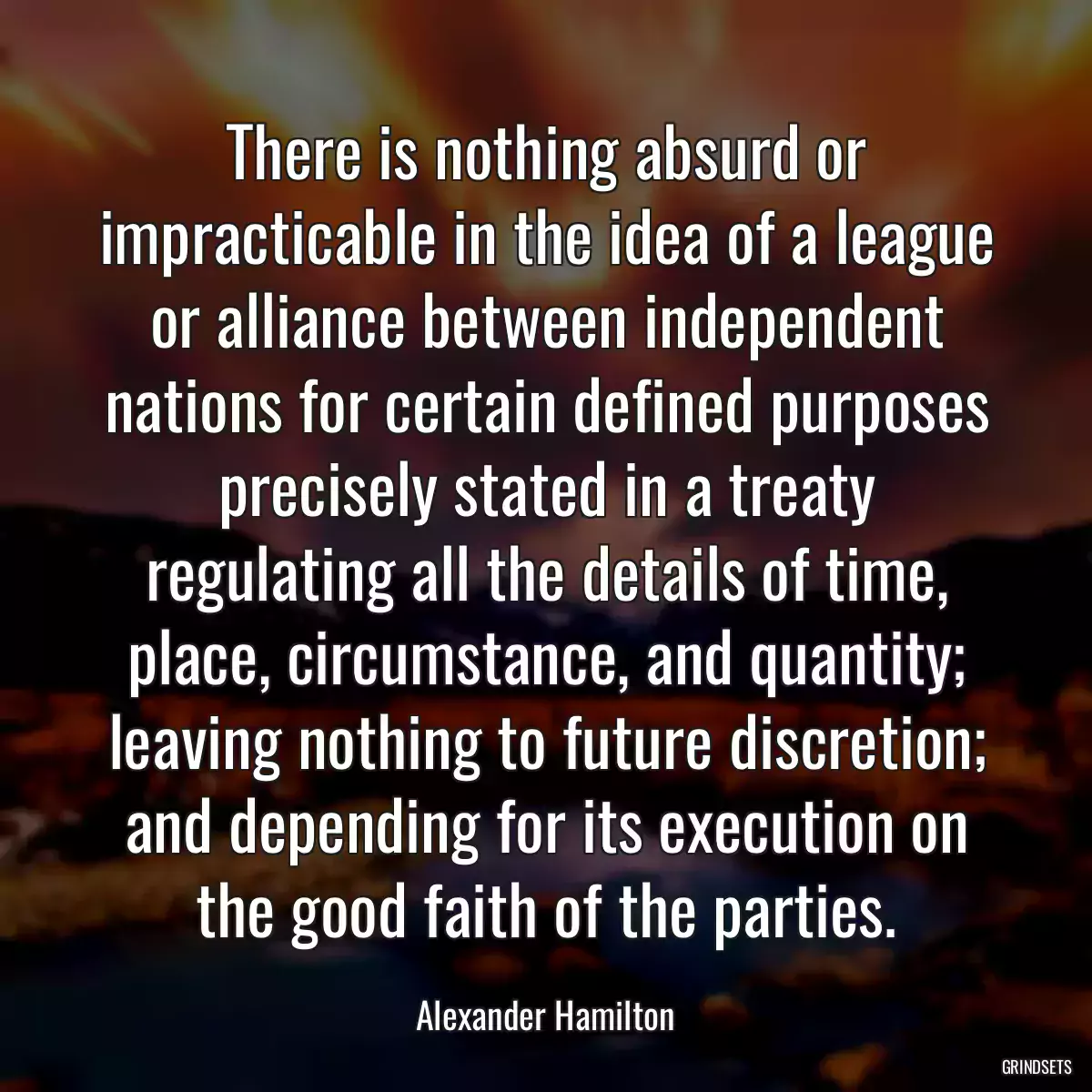 There is nothing absurd or impracticable in the idea of a league or alliance between independent nations for certain defined purposes precisely stated in a treaty regulating all the details of time, place, circumstance, and quantity; leaving nothing to future discretion; and depending for its execution on the good faith of the parties.