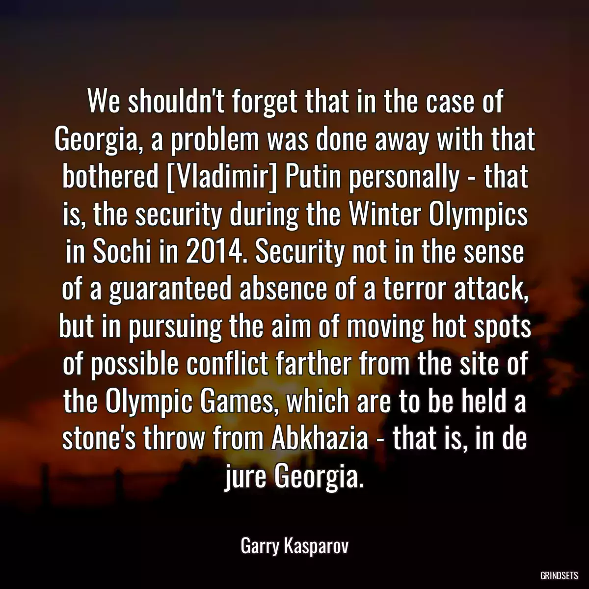 We shouldn\'t forget that in the case of Georgia, a problem was done away with that bothered [Vladimir] Putin personally - that is, the security during the Winter Olympics in Sochi in 2014. Security not in the sense of a guaranteed absence of a terror attack, but in pursuing the aim of moving hot spots of possible conflict farther from the site of the Olympic Games, which are to be held a stone\'s throw from Abkhazia - that is, in de jure Georgia.