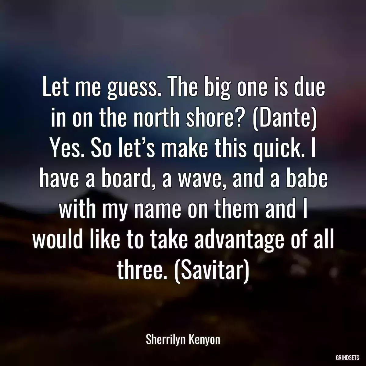 Let me guess. The big one is due in on the north shore? (Dante) Yes. So let’s make this quick. I have a board, a wave, and a babe with my name on them and I would like to take advantage of all three. (Savitar)