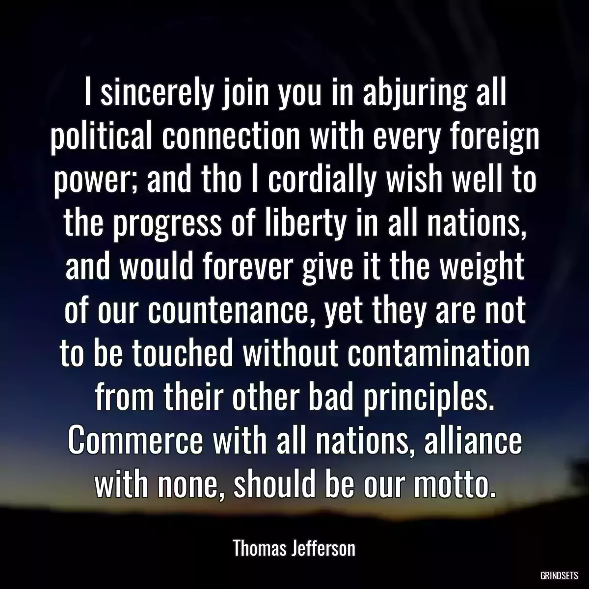 I sincerely join you in abjuring all political connection with every foreign power; and tho I cordially wish well to the progress of liberty in all nations, and would forever give it the weight of our countenance, yet they are not to be touched without contamination from their other bad principles. Commerce with all nations, alliance with none, should be our motto.