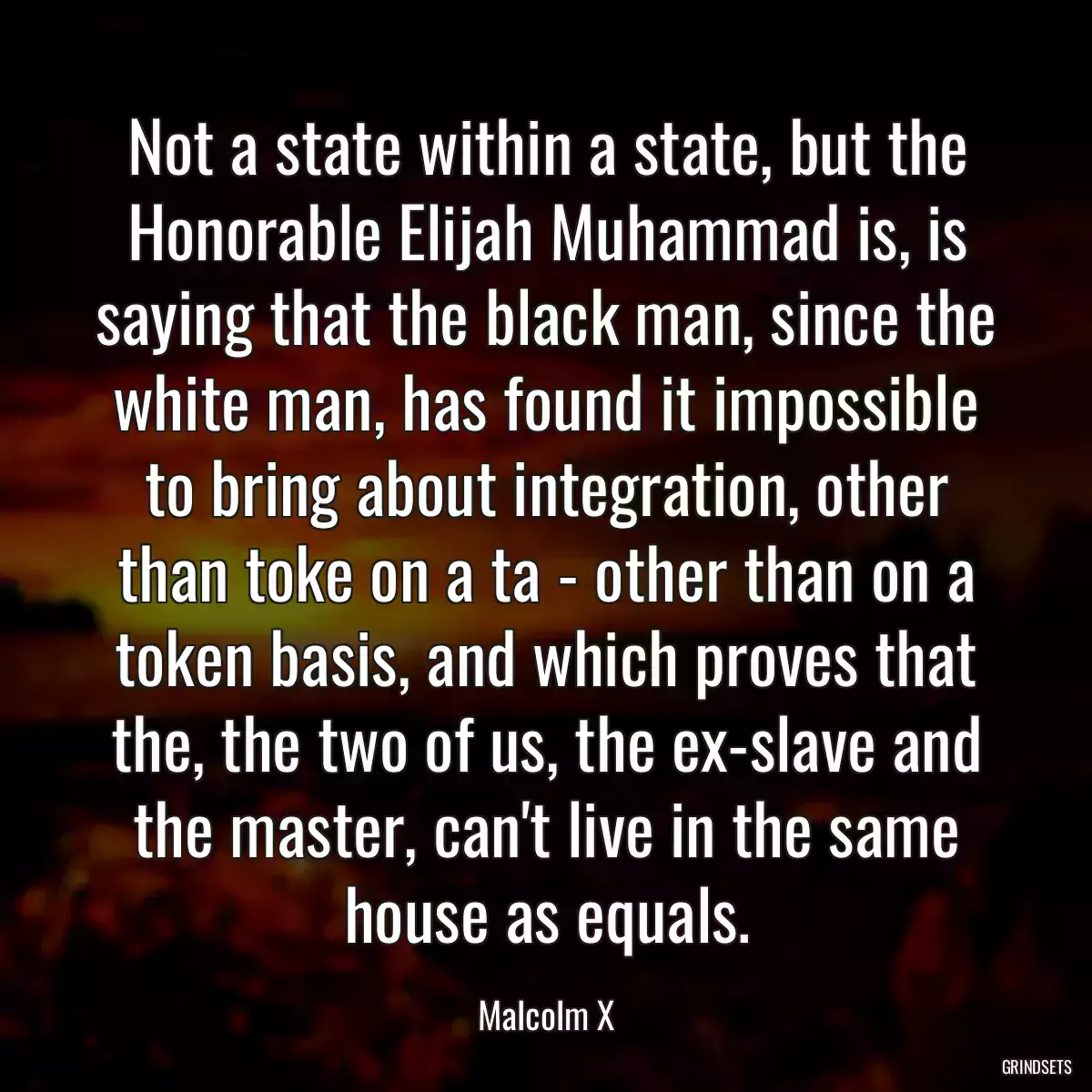 Not a state within a state, but the Honorable Elijah Muhammad is, is saying that the black man, since the white man, has found it impossible to bring about integration, other than toke on a ta - other than on a token basis, and which proves that the, the two of us, the ex-slave and the master, can\'t live in the same house as equals.