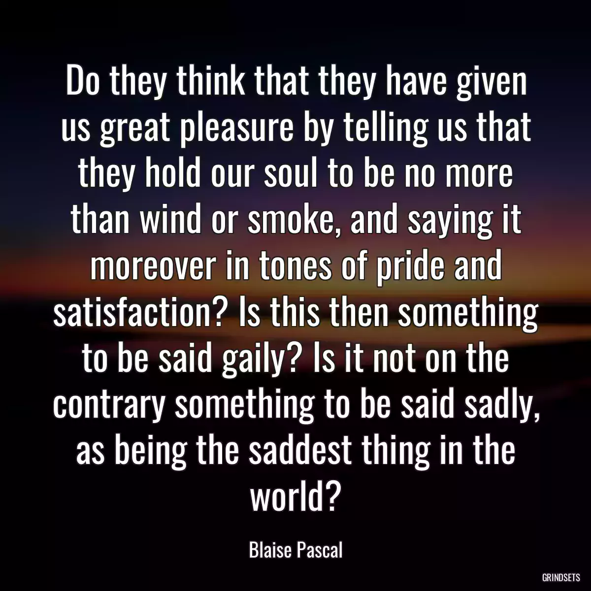 Do they think that they have given us great pleasure by telling us that they hold our soul to be no more than wind or smoke, and saying it moreover in tones of pride and satisfaction? Is this then something to be said gaily? Is it not on the contrary something to be said sadly, as being the saddest thing in the world?