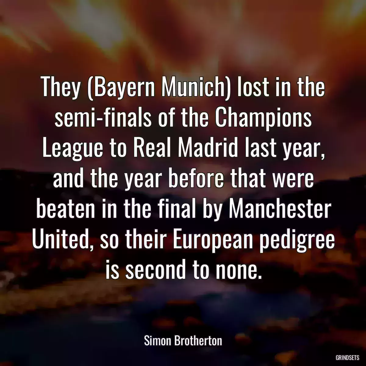 They (Bayern Munich) lost in the semi-finals of the Champions League to Real Madrid last year, and the year before that were beaten in the final by Manchester United, so their European pedigree is second to none.