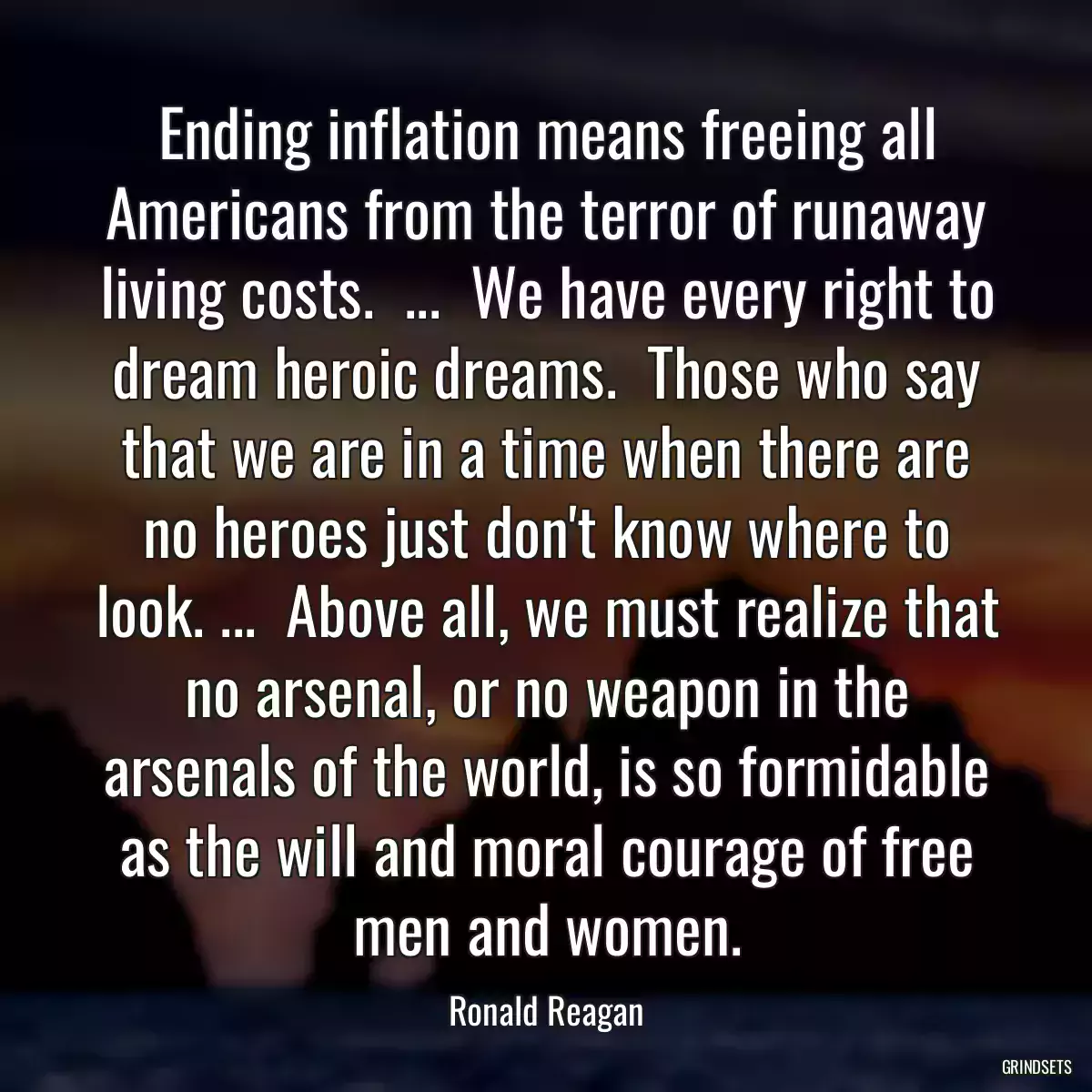 Ending inflation means freeing all Americans from the terror of runaway living costs.  ...  We have every right to dream heroic dreams.  Those who say that we are in a time when there are no heroes just don\'t know where to look. ...  Above all, we must realize that no arsenal, or no weapon in the arsenals of the world, is so formidable as the will and moral courage of free men and women.